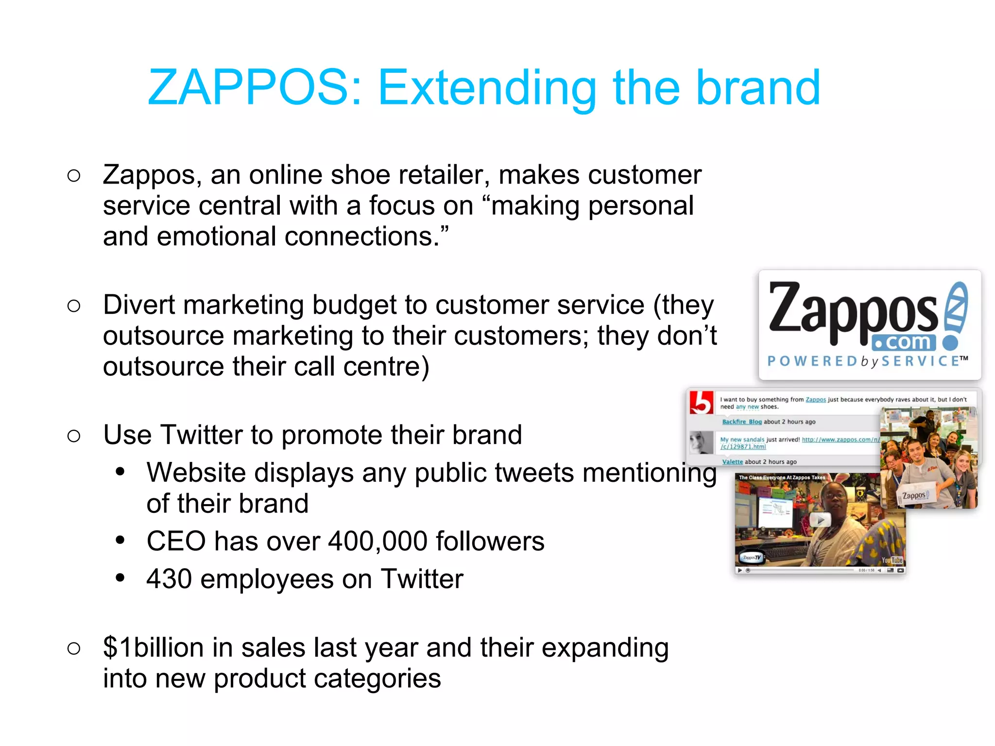 ZAPPOS: Extending the brand Zappos, an online shoe retailer, makes customer service central with a focus on  “making personal and emotional connections.” Divert marketing budget to customer service (they outsource marketing to their customers; they don’t outsource their call centre) Use Twitter to promote their brand Website displays any public tweets mentioning of their brand CEO has over 400,000 followers 430 employees on Twitter $1billion in sales last year and their expanding into new product categories 