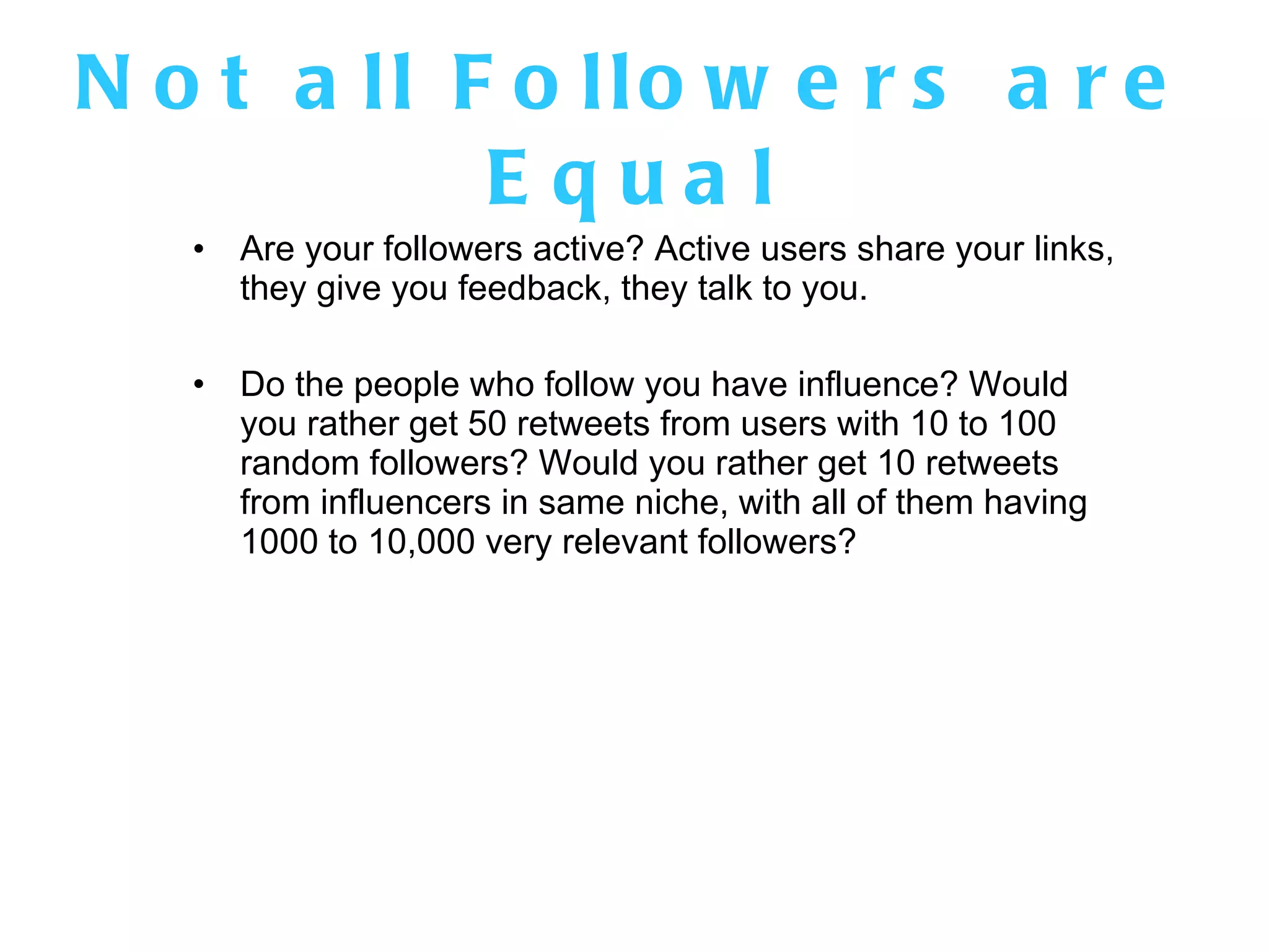 Not all Followers are Equal Are your followers active? Active users share your links, they give you feedback, they talk to you.  Do the people who follow you have influence? Would you rather get 50 retweets from users with 10 to 100 random followers? Would you rather get 10 retweets from influencers in same niche, with all of them having 1000 to 10,000 very relevant followers? 