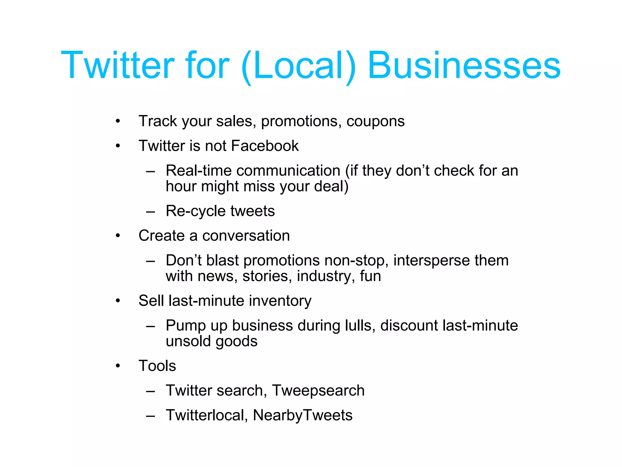 Twitter for (Local) Businesses Track your sales, promotions, coupons Twitter is not Facebook Real-time communication (if they don’t check for an hour might miss your deal) Re-cycle tweets  Create a conversation Don’t blast promotions non-stop, intersperse them with news, stories, industry, fun Sell last-minute inventory Pump up business during lulls, discount last-minute unsold goods Tools Twitter search, Tweepsearch Twitterlocal, NearbyTweets 