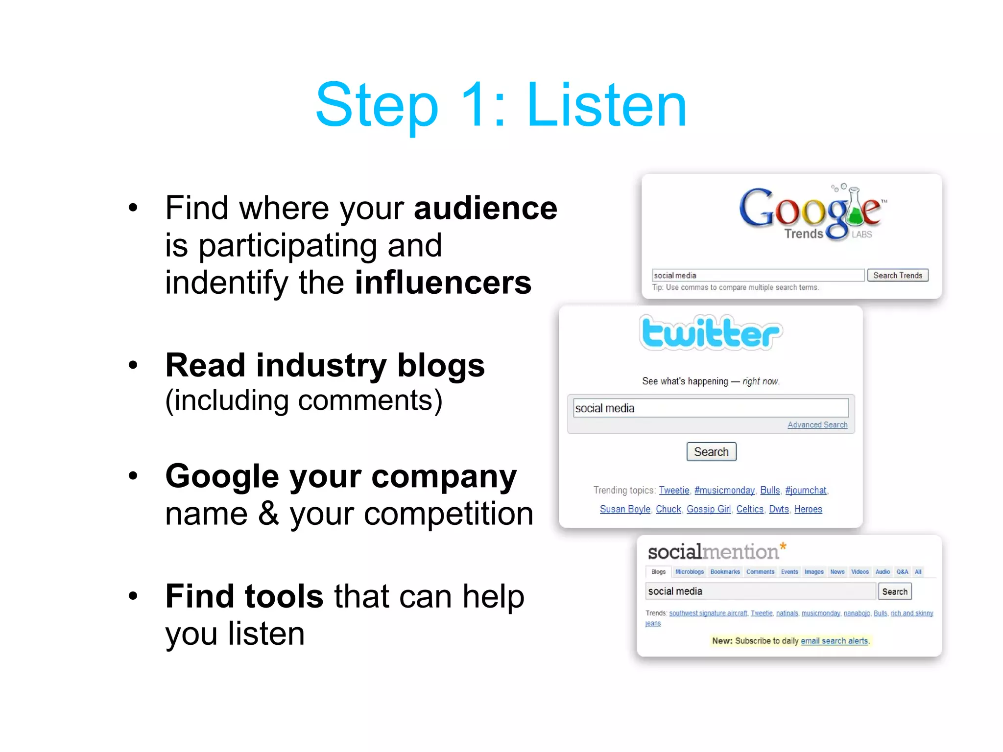 Step 1: Listen Find where your  audience  is participating and indentify the  influencers Read industry blogs  (including comments) Google your company  name & your competition Find tools  that can help you listen 