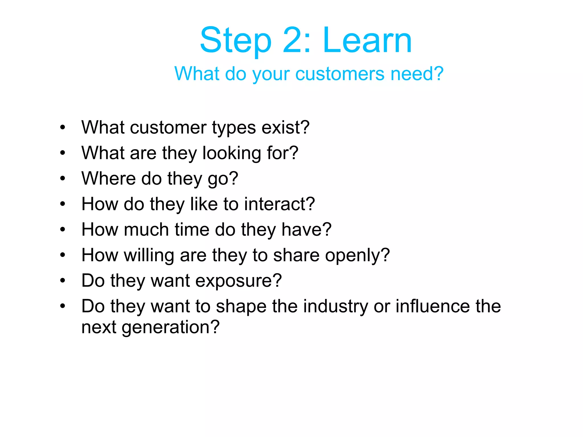 Step 2: Learn   What do your customers need? What customer types exist?  What are they looking for? Where do they go? How do they like to interact? How much time do they have? How willing are they to share openly? Do they want exposure? Do they want to shape the industry or influence the next generation? 