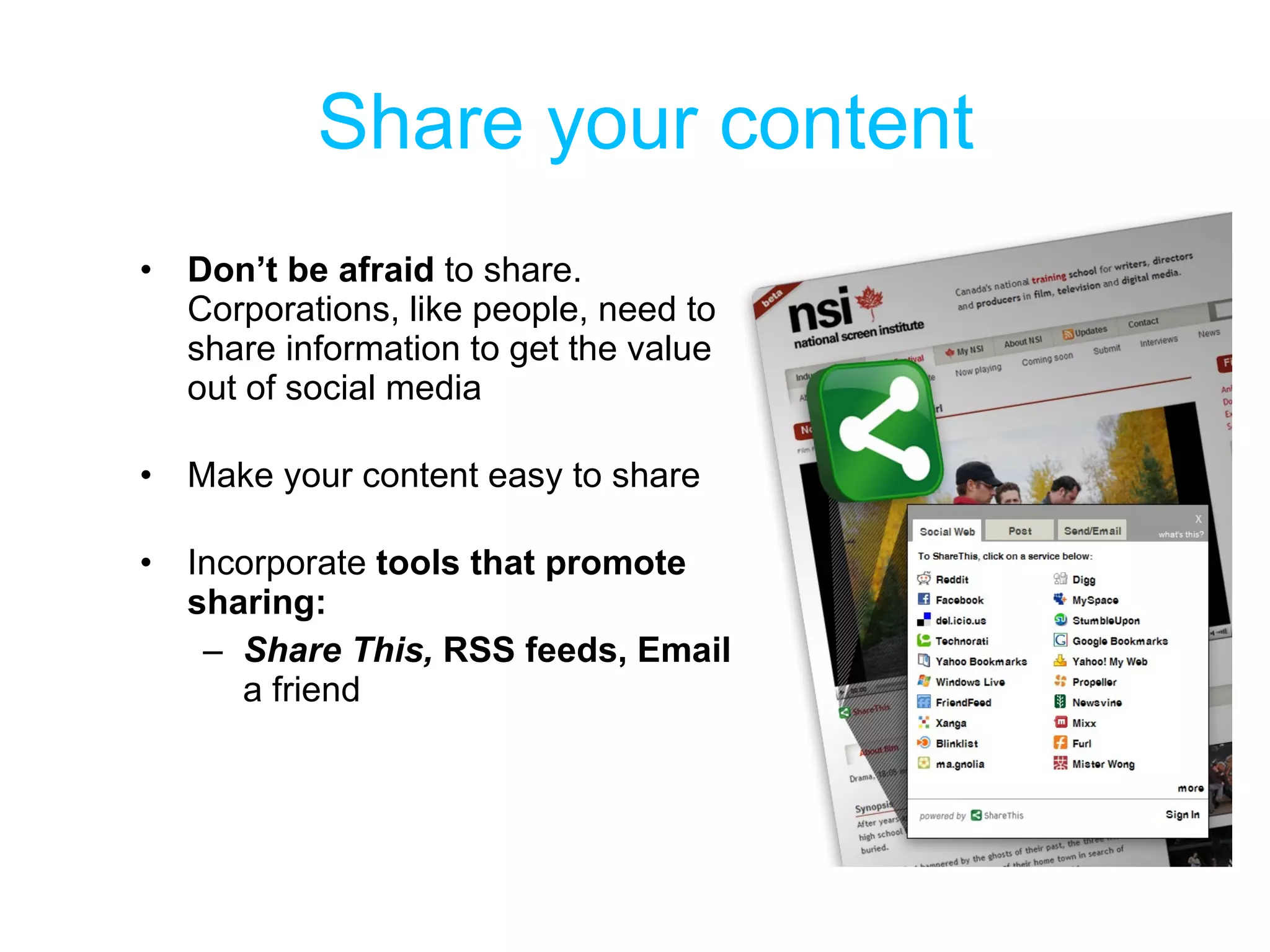 Share your content Don’t be afraid  to share. Corporations, like people, need to share information to get the value out of social media  Make your content easy to share Incorporate  tools that promote sharing: Share This,  RSS feeds, Email  a friend 