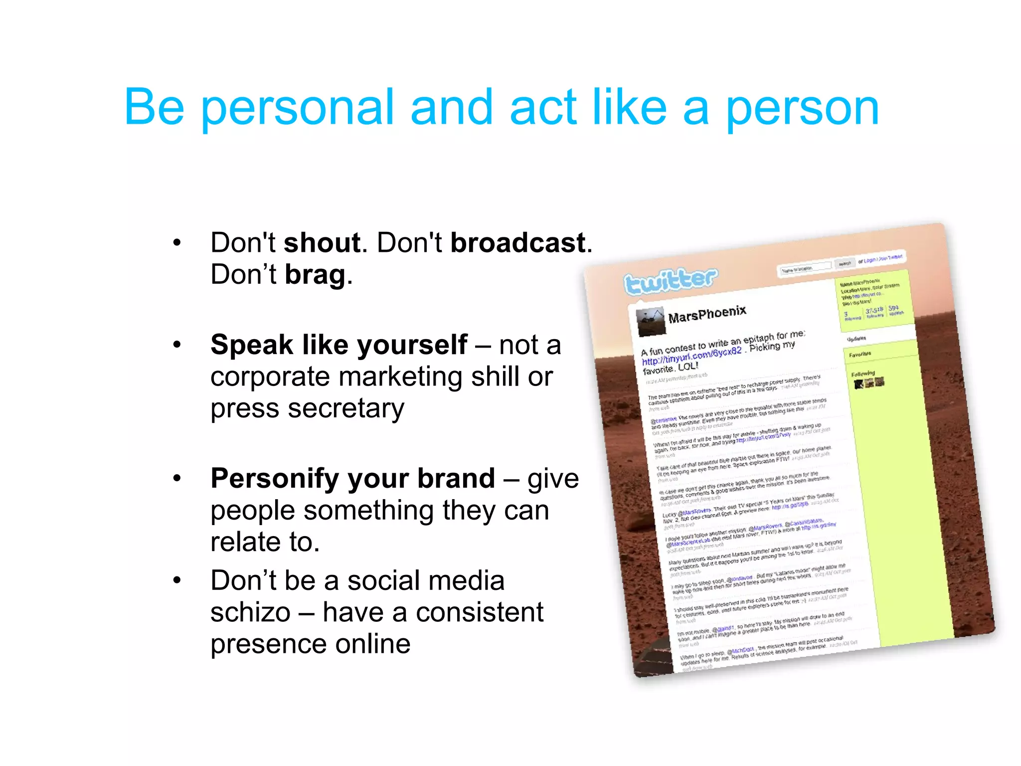 Be personal and act like a person Don't  shout . Don't  broadcast . Don’t  brag .  Speak like yourself  – not a corporate marketing shill or press secretary Personify your brand  – give people something they can relate to. Don’t be a social media schizo – have a consistent presence online 