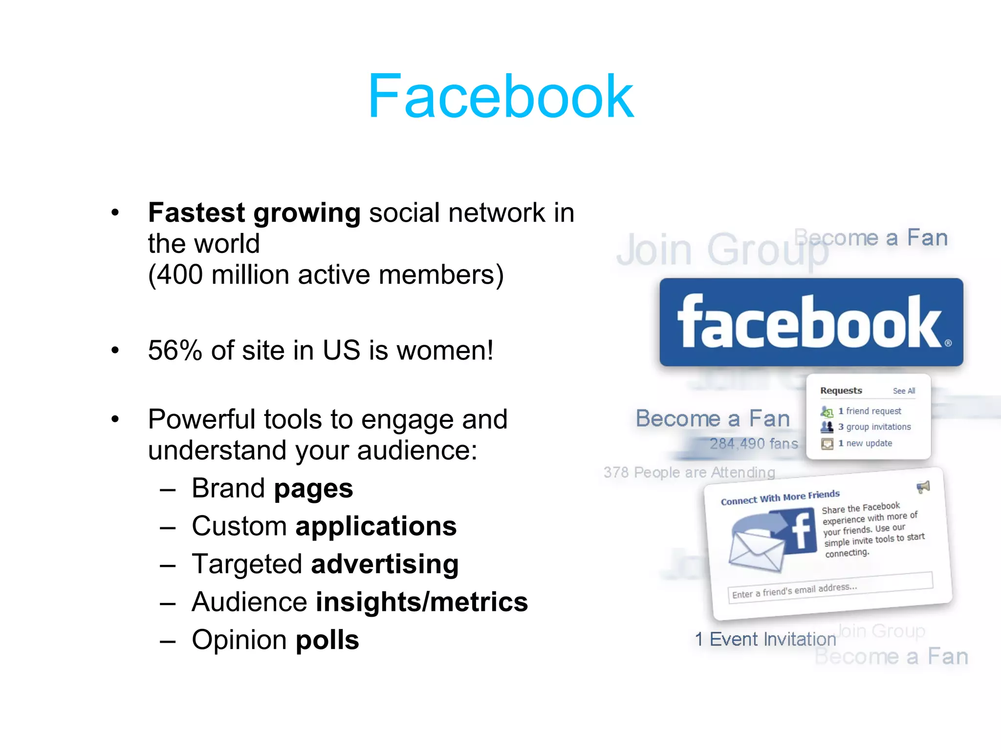 Facebook Fastest growing  social network in the world  (400 million active members) 56% of site in US is women! Powerful tools to engage and understand your audience: Brand  pages Custom  applications Targeted  advertising Audience  insights/metrics Opinion  polls 