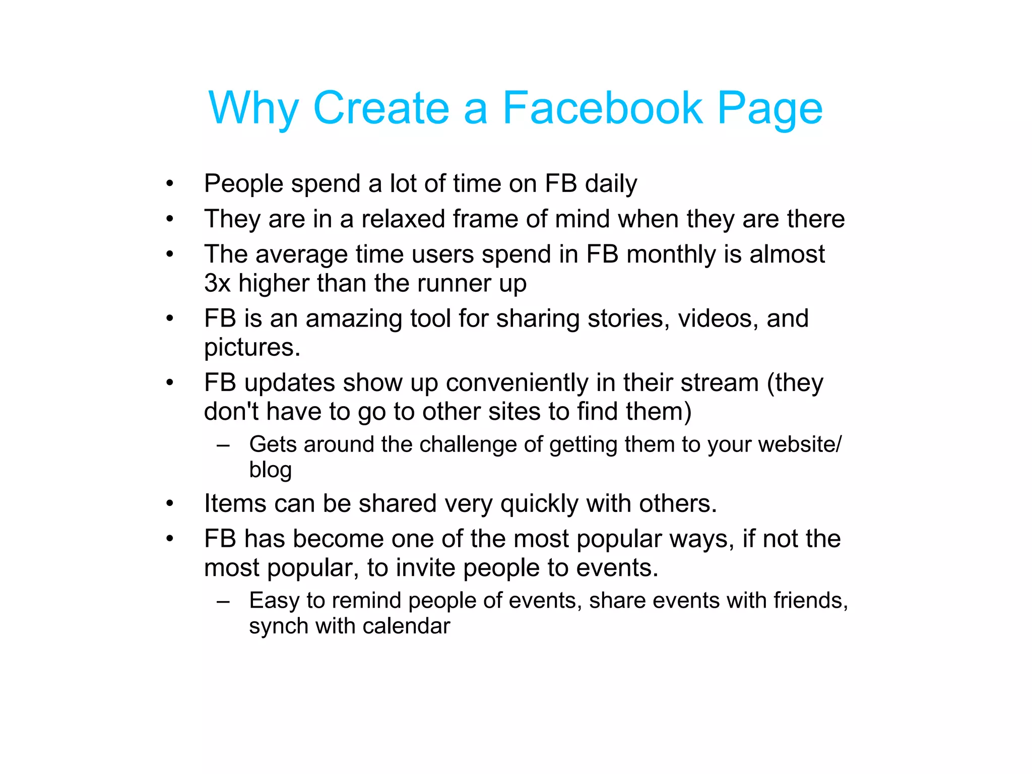 Why Create a Facebook Page People spend a lot of time on FB daily  They are in a relaxed frame of mind when they are there The average time users spend in FB monthly is almost 3x higher than the runner up FB is an amazing tool for sharing stories, videos, and pictures.  FB updates show up conveniently in their stream (they don't have to go to other sites to find them) Gets around the challenge of getting them to your website/blog  Items can be shared very quickly with others.  FB has become one of the most popular ways, if not the most popular, to invite people to events.  Easy to remind people of events, share events with friends, synch with calendar 