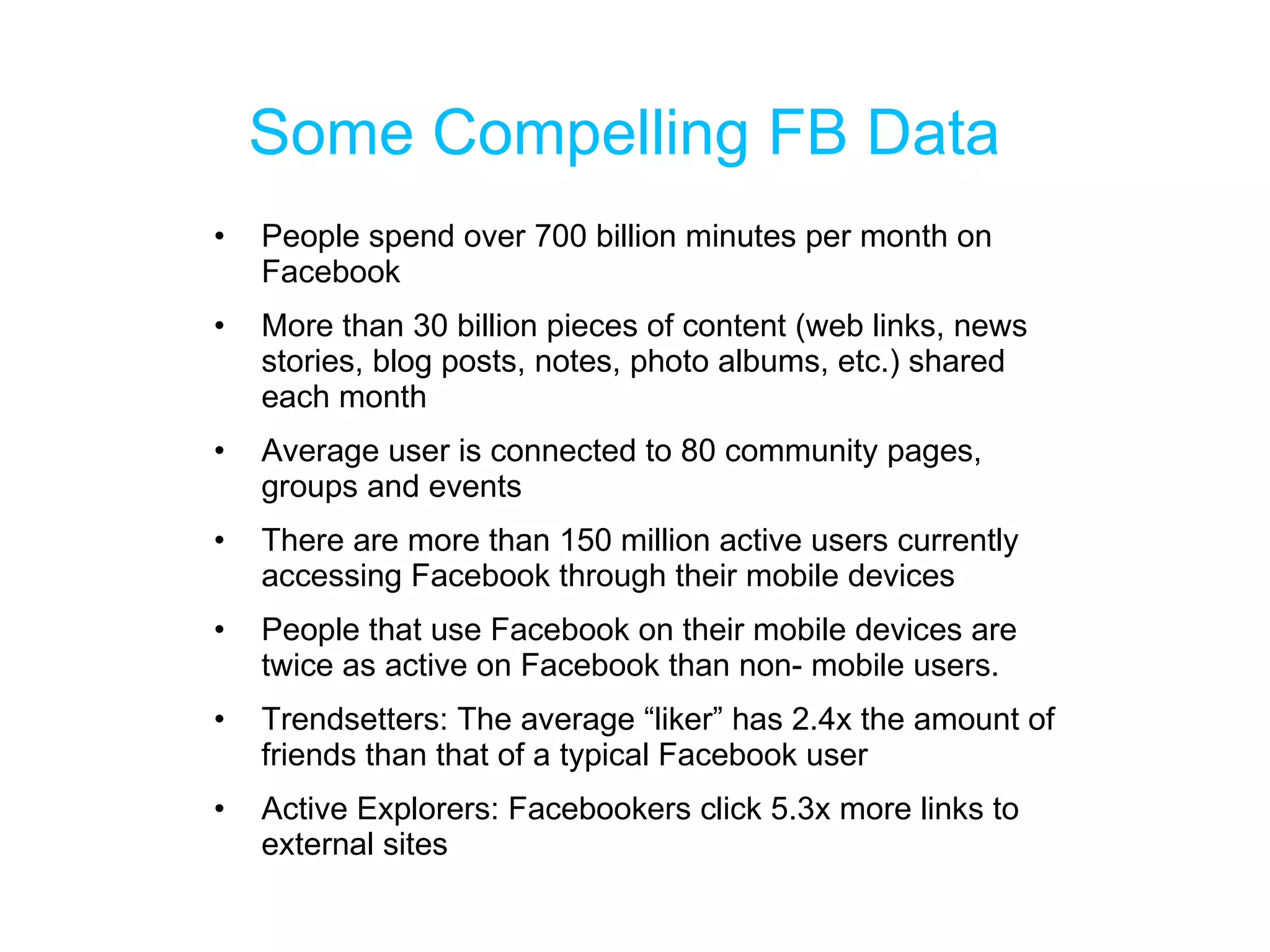 Some Compelling FB Data People spend over 700 billion minutes per month on Facebook More than 30 billion pieces of content (web links, news stories, blog posts, notes, photo albums, etc.) shared each month Average user is connected to 80 community pages, groups and events There are more than 150 million active users currently accessing Facebook through their mobile devices People that use Facebook on their mobile devices are twice as active on Facebook than non- mobile users. Trendsetters: The average “liker” has 2.4x the amount of friends than that of a typical Facebook user Active Explorers: Facebookers click 5.3x more links to external sites 