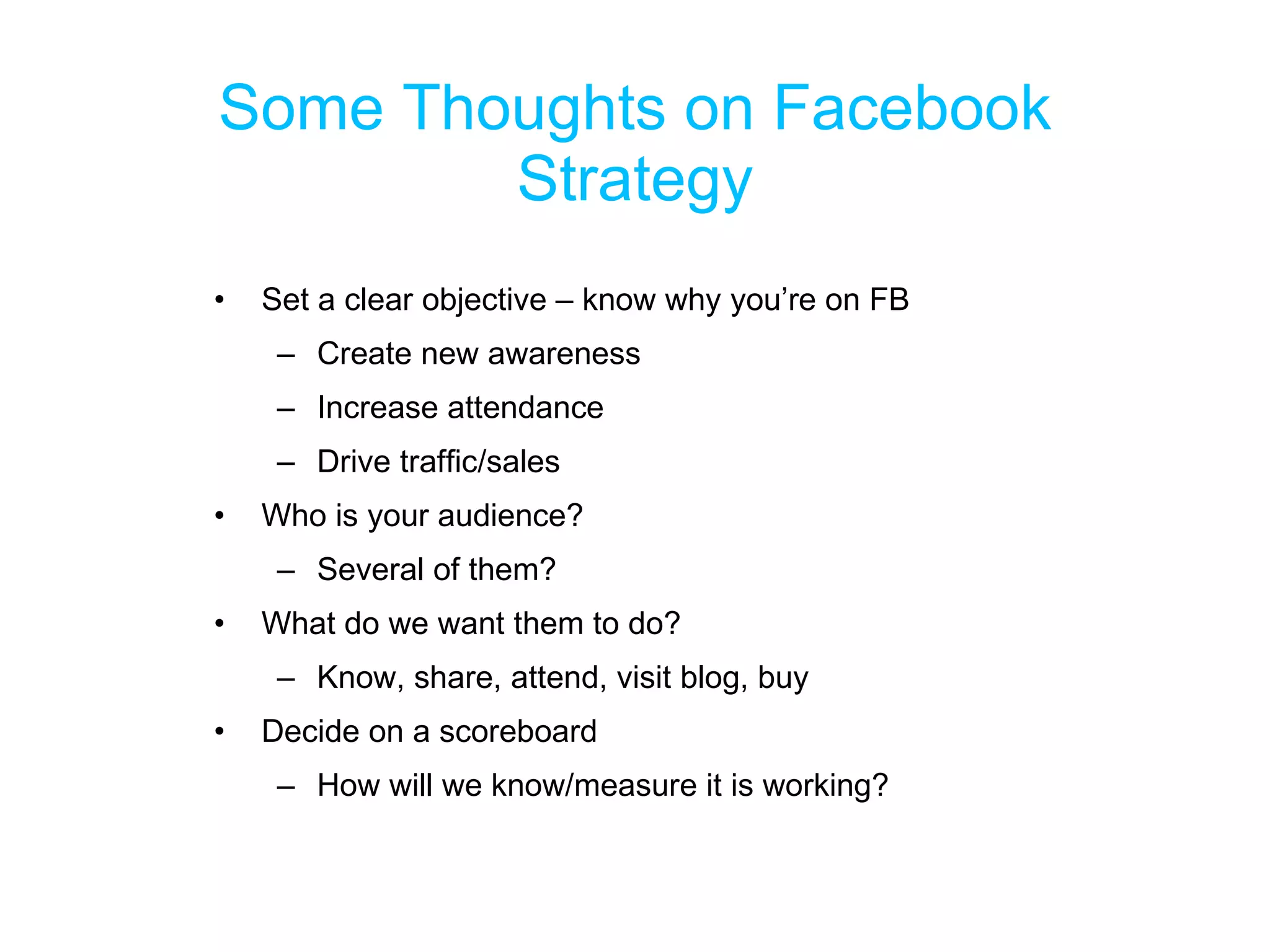 Some Thoughts on Facebook Strategy Set a clear objective – know why you’re on FB Create new awareness Increase attendance Drive traffic/sales Who is your audience? Several of them? What do we want them to do? Know, share, attend, visit blog, buy Decide on a scoreboard How will we know/measure it is working? 