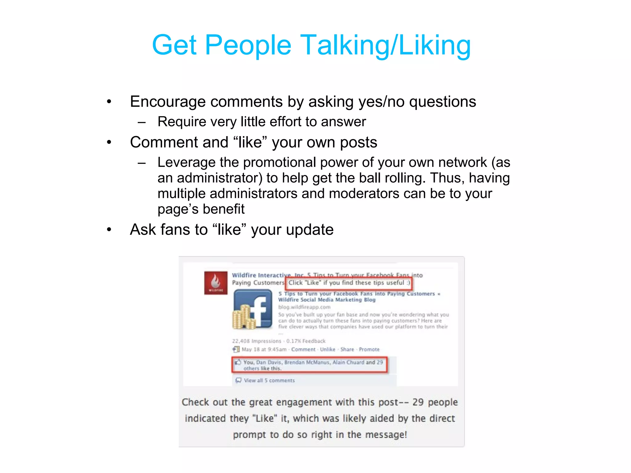 Get People Talking/Liking  Encourage comments by asking yes/no questions  Require very little effort to answer Comment and “like” your own posts Leverage the promotional power of your own network (as an administrator) to help get the ball rolling. Thus, having multiple administrators and moderators can be to your page’s benefit Ask fans to “like” your update 