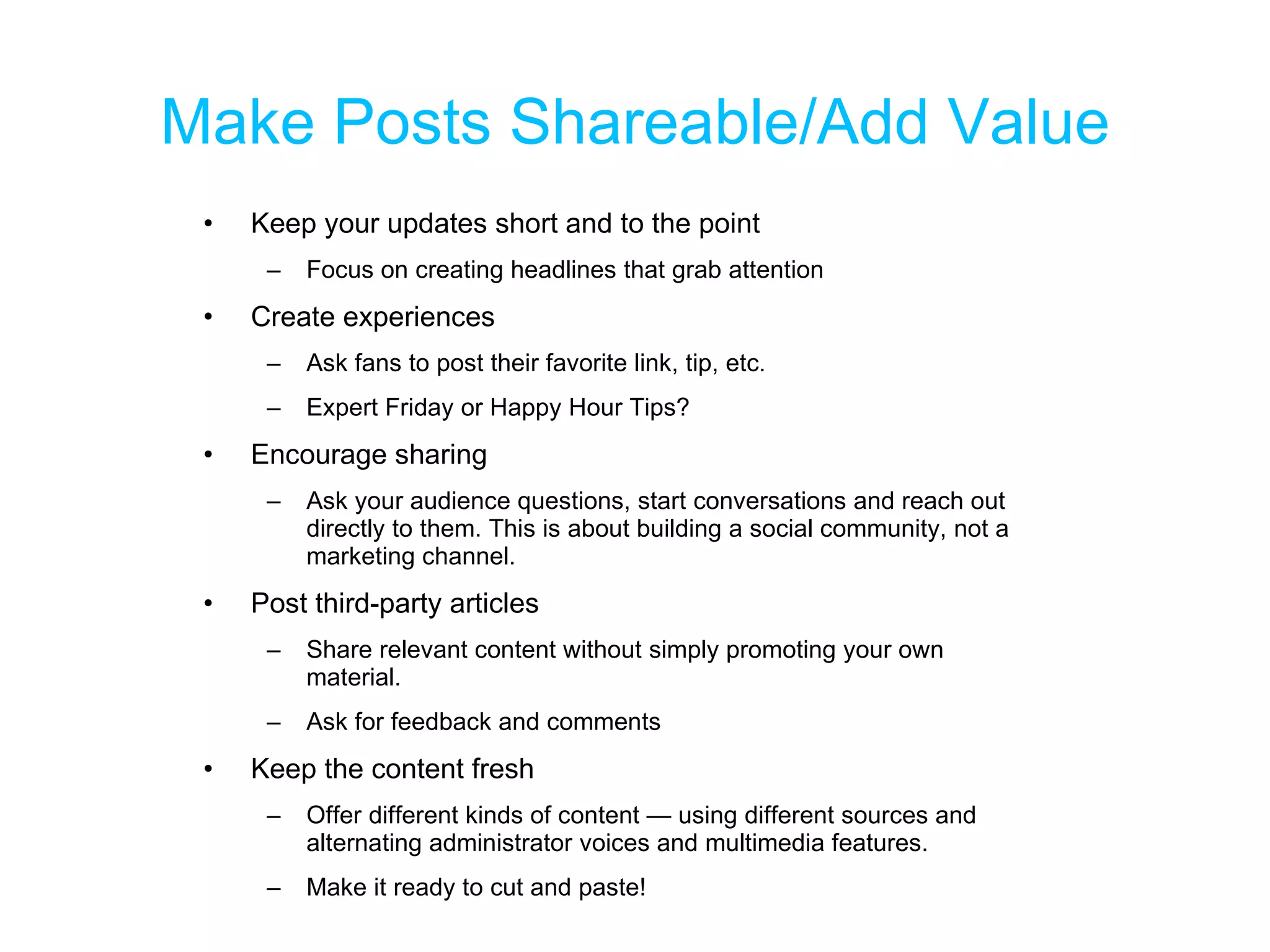 Make Posts Shareable/Add Value Keep your updates short and to the point Focus on creating headlines that grab attention Create experiences Ask fans to post their favorite link, tip, etc. Expert Friday or Happy Hour Tips? Encourage sharing Ask your audience questions, start conversations and reach out directly to them. This is about building a social community, not a marketing channel. Post third-party articles Share relevant content without simply promoting your own material. Ask for feedback and comments Keep the content fresh Offer different kinds of content — using different sources and alternating administrator voices and multimedia features. Make it ready to cut and paste! 