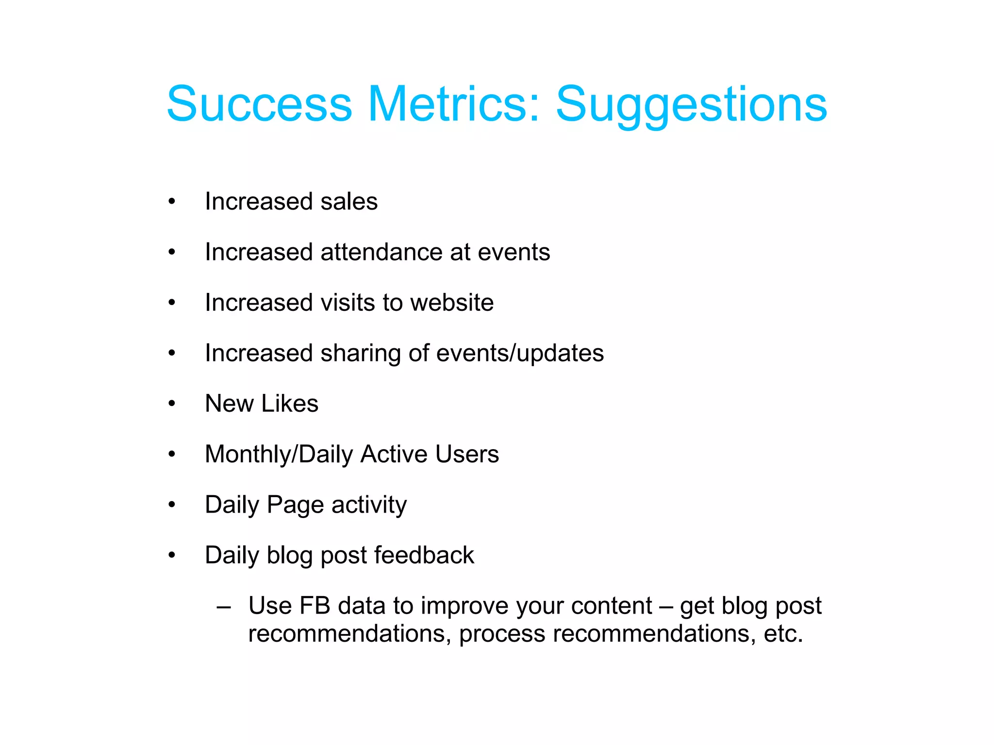 Success Metrics: Suggestions Increased sales Increased attendance at events Increased visits to website Increased sharing of events/updates New Likes Monthly/Daily Active Users Daily Page activity Daily blog post feedback Use FB data to improve your content – get blog post recommendations, process recommendations, etc. 