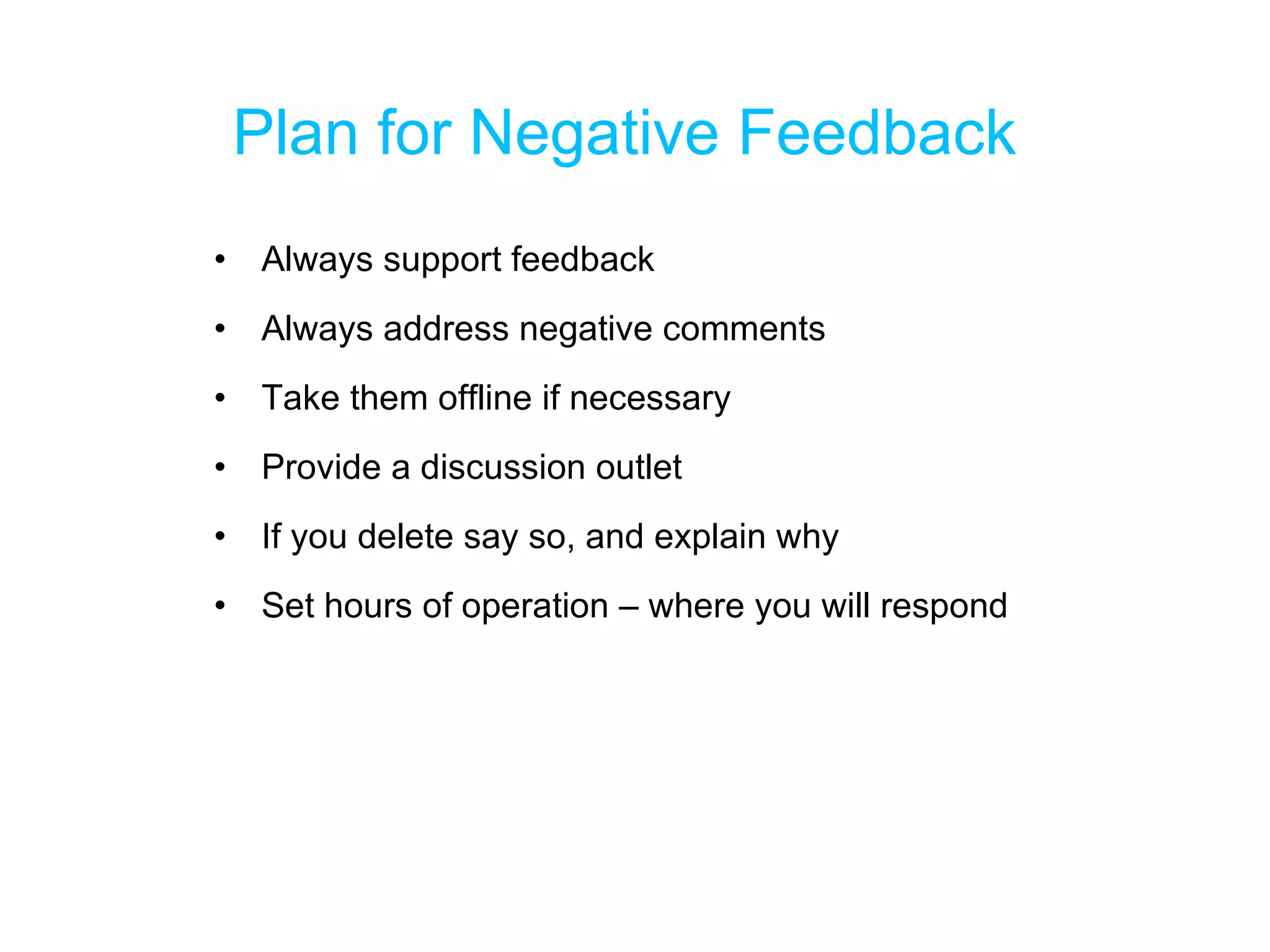 Plan for Negative Feedback Always support feedback Always address negative comments Take them offline if necessary Provide a discussion outlet If you delete say so, and explain why Set hours of operation – where you will respond 
