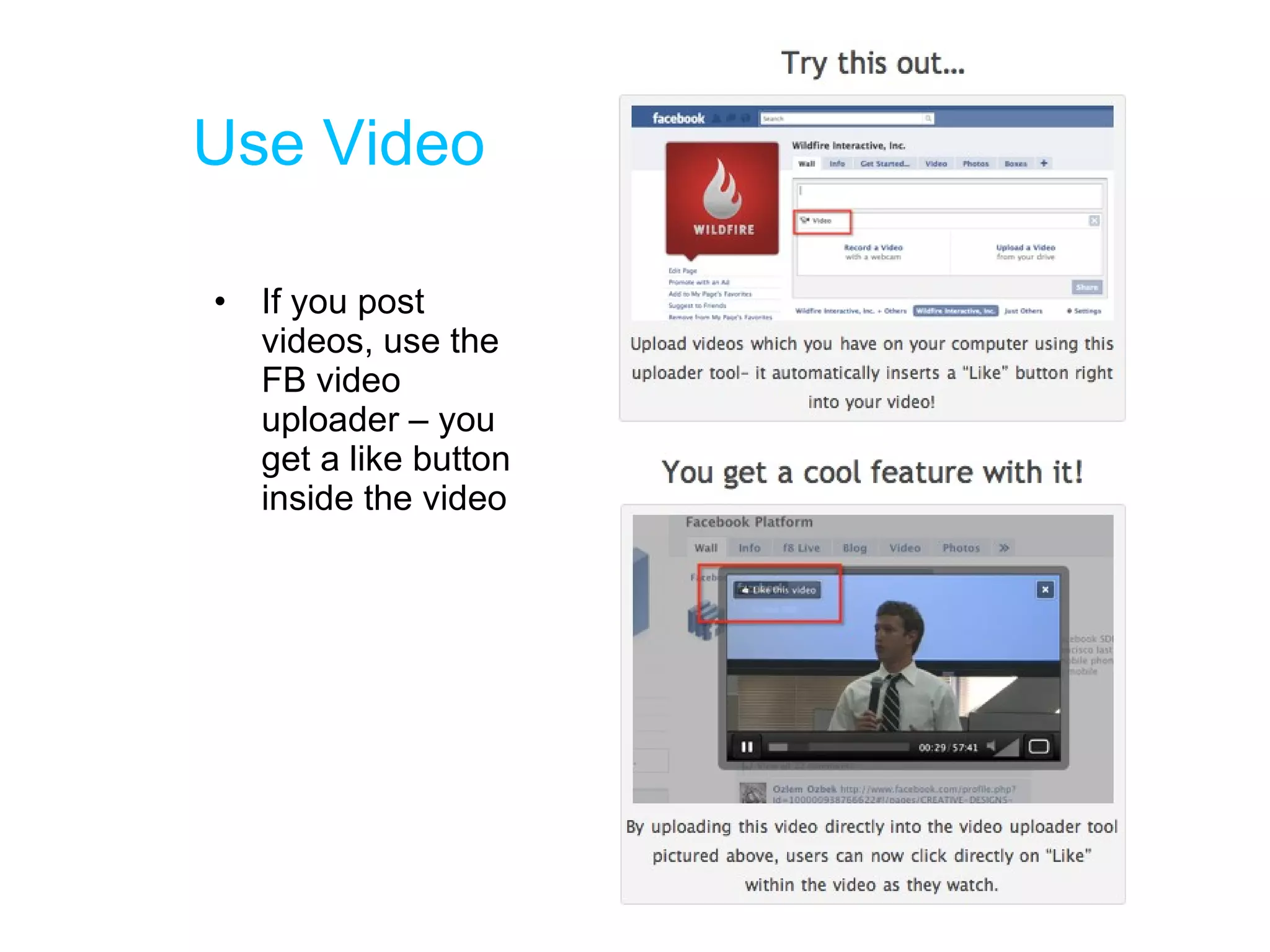Use Video If you post videos, use the FB video uploader – you get a like button inside the video 