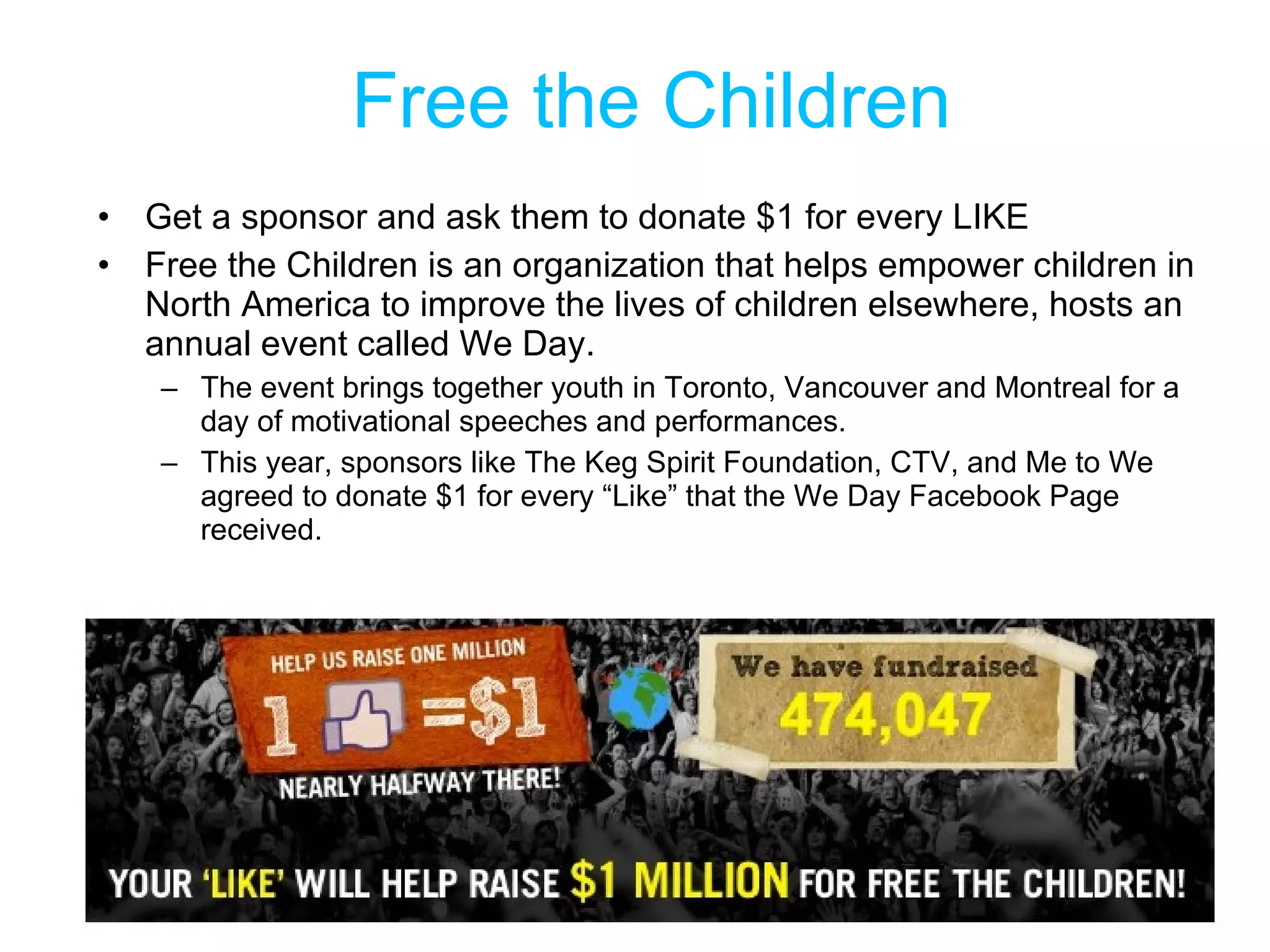 Free the Children Get a sponsor and ask them to donate $1 for every LIKE Free the Children is an organization that helps empower children in North America to improve the lives of children elsewhere, hosts an annual event called We Day.  The event brings together youth in Toronto, Vancouver and Montreal for a day of motivational speeches and performances.  This year, sponsors like The Keg Spirit Foundation, CTV, and Me to We agreed to donate $1 for every “Like” that the We Day Facebook Page received. 