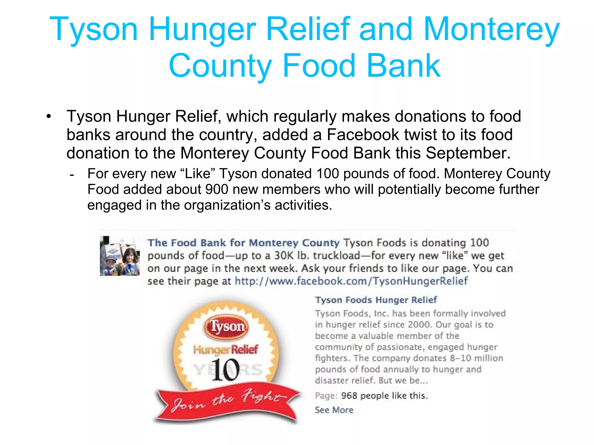 Tyson Hunger Relief and Monterey County Food Bank Tyson Hunger Relief, which regularly makes donations to food banks around the country, added a Facebook twist to its food donation to the Monterey County Food Bank this September. For every new “Like” Tyson donated 100 pounds of food. Monterey County Food added about 900 new members who will potentially become further engaged in the organization’s activities. 