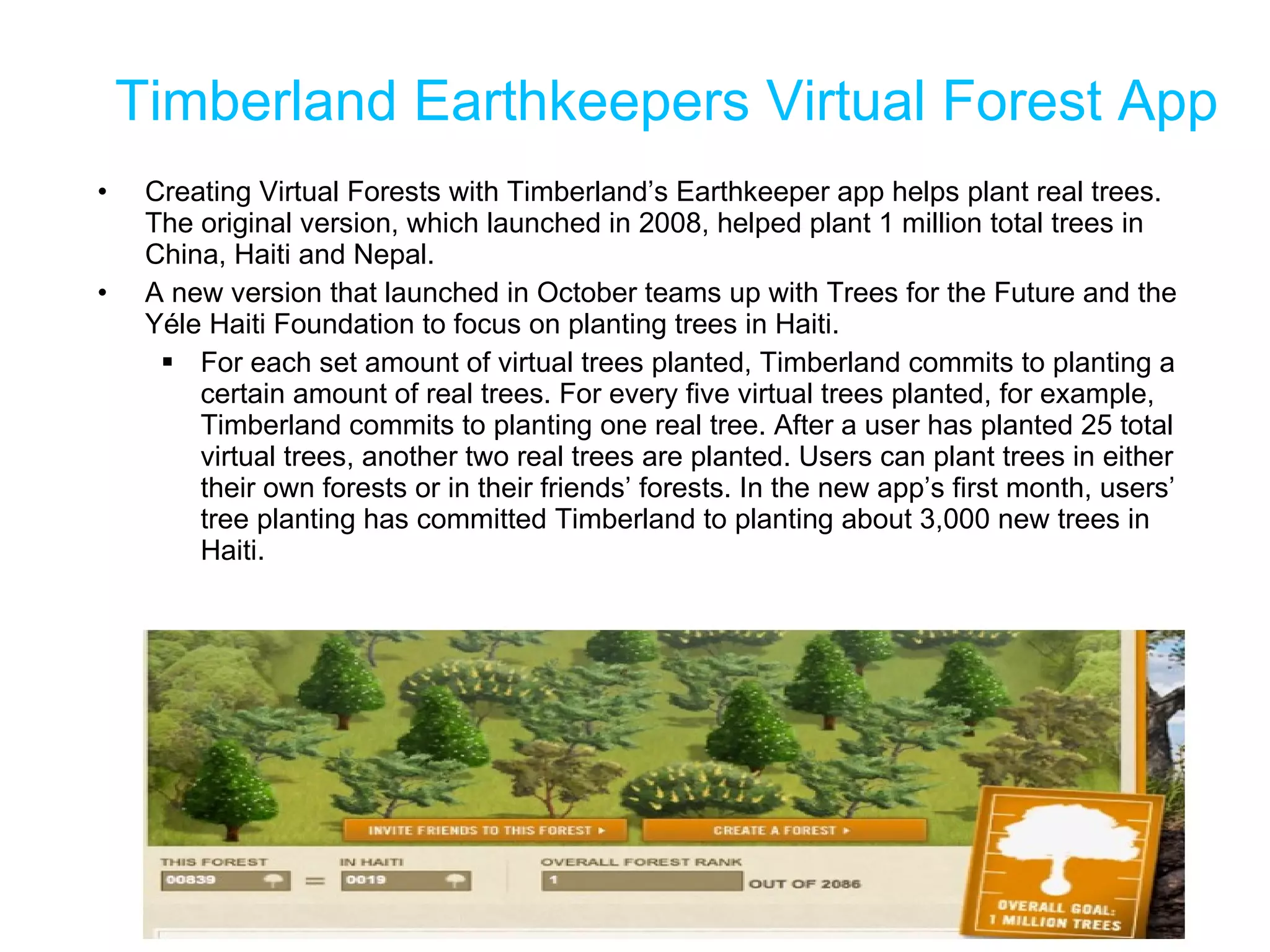 Timberland Earthkeepers Virtual Forest App Creating Virtual Forests with Timberland’s Earthkeeper app helps plant real trees. The original version, which launched in 2008, helped plant 1 million total trees in China, Haiti and Nepal.  A new version that launched in October teams up with Trees for the Future and the Yéle Haiti Foundation to focus on planting trees in Haiti.  For each set amount of virtual trees planted, Timberland commits to planting a certain amount of real trees. For every five virtual trees planted, for example, Timberland commits to planting one real tree. After a user has planted 25 total virtual trees, another two real trees are planted. Users can plant trees in either their own forests or in their friends’ forests. In the new app’s first month, users’ tree planting has committed Timberland to planting about 3,000 new trees in Haiti. 