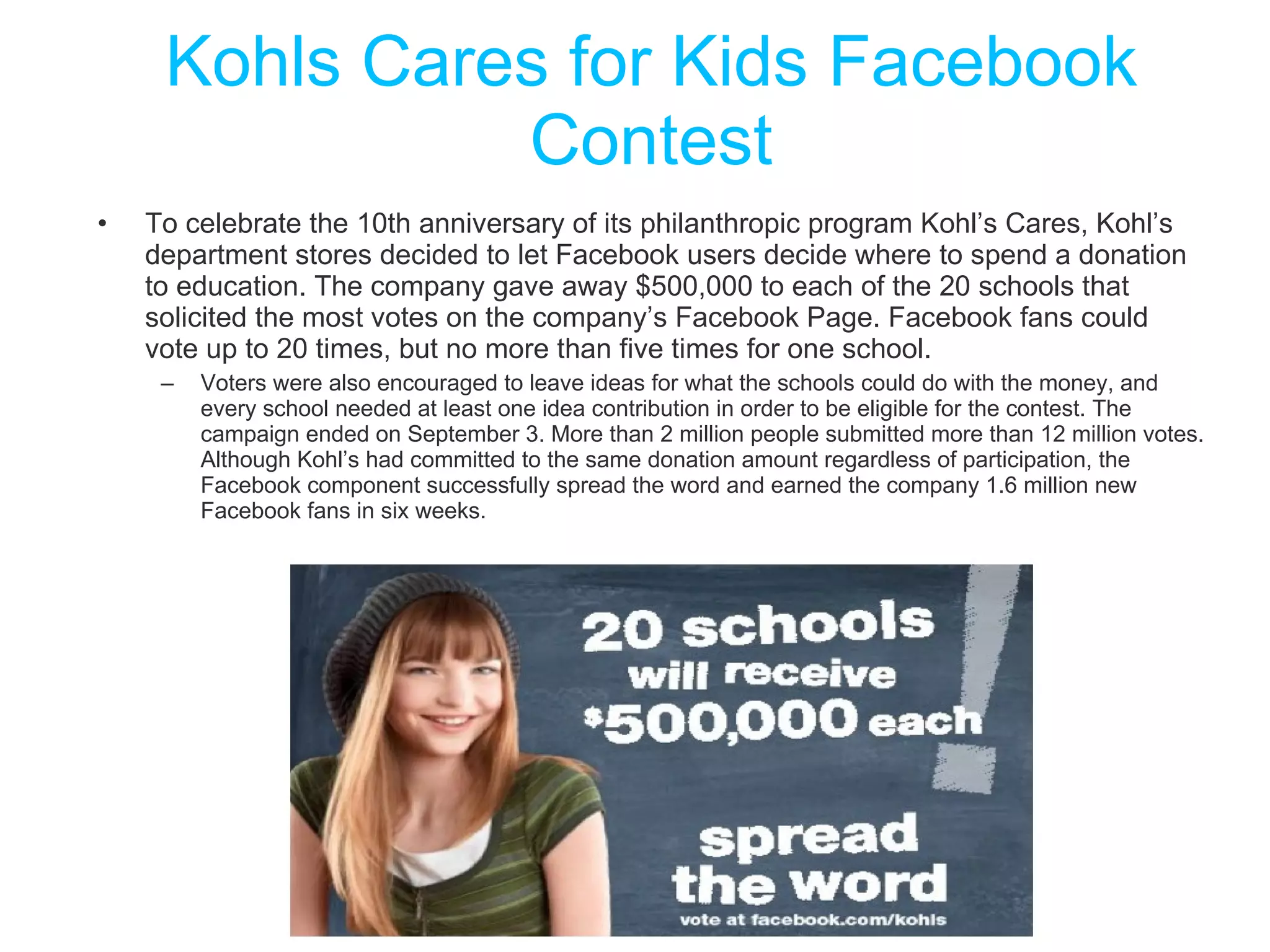 Kohls Cares for Kids Facebook Contest To celebrate the 10th anniversary of its philanthropic program Kohl’s Cares, Kohl’s department stores decided to let Facebook users decide where to spend a donation to education. The company gave away $500,000 to each of the 20 schools that solicited the most votes on the company’s Facebook Page. Facebook fans could vote up to 20 times, but no more than five times for one school. Voters were also encouraged to leave ideas for what the schools could do with the money, and every school needed at least one idea contribution in order to be eligible for the contest. The campaign ended on September 3. More than 2 million people submitted more than 12 million votes. Although Kohl’s had committed to the same donation amount regardless of participation, the Facebook component successfully spread the word and earned the company 1.6 million new Facebook fans in six weeks. 