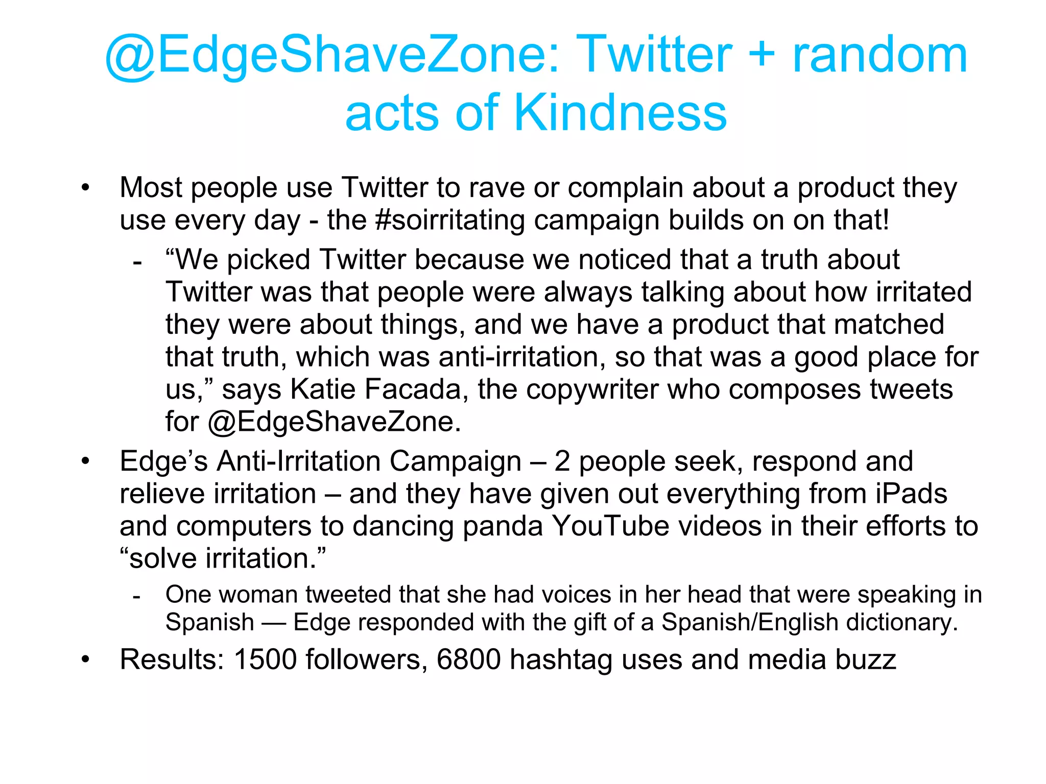 @EdgeShaveZone: Twitter + random acts of Kindness Most people use Twitter to rave or complain about a product they use every day - the #soirritating campaign builds on on that! “ We picked Twitter because we noticed that a truth about Twitter was that people were always talking about how irritated they were about things, and we have a product that matched that truth, which was anti-irritation, so that was a good place for us,” says Katie Facada, the copywriter who composes tweets for @EdgeShaveZone. Edge’s Anti-Irritation Campaign – 2 people seek, respond and relieve irritation – and they have given out everything from iPads and computers to dancing panda YouTube videos in their efforts to “solve irritation.”  One woman tweeted that she had voices in her head that were speaking in Spanish — Edge responded with the gift of a Spanish/English dictionary. Results: 1500 followers, 6800 hashtag uses and media buzz 