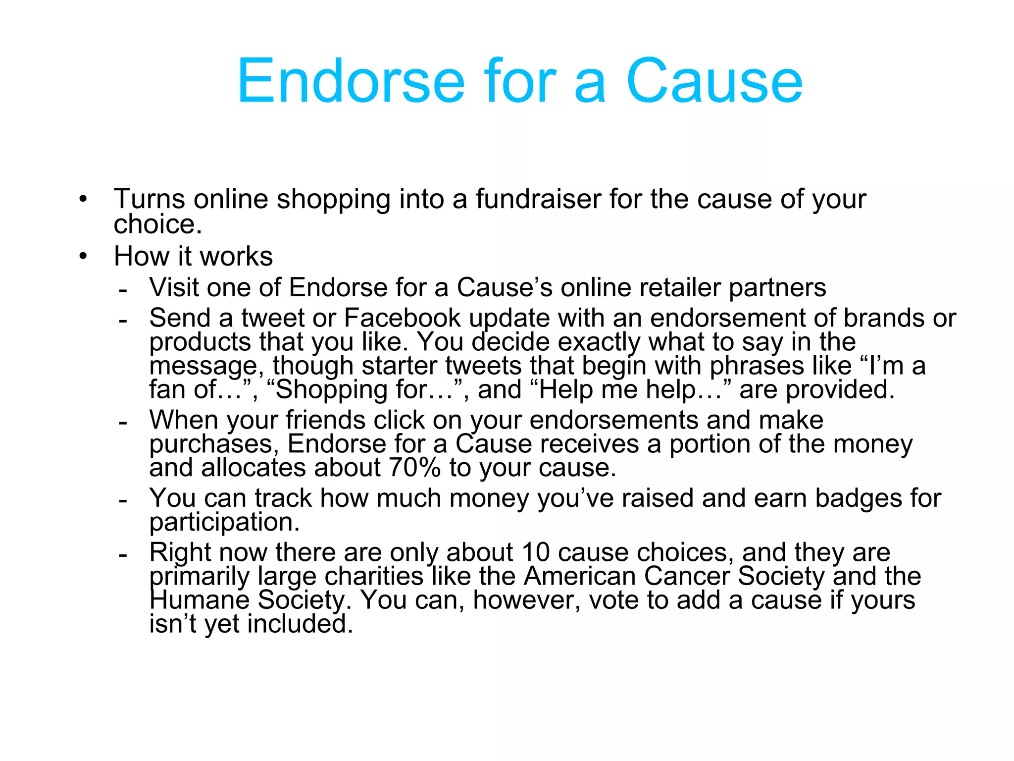 Endorse for a Cause Turns online shopping into a fundraiser for the cause of your choice. How it works Visit one of Endorse for a Cause’s online retailer partners Send a tweet or Facebook update with an endorsement of brands or products that you like. You decide exactly what to say in the message, though starter tweets that begin with phrases like “I’m a fan of…”, “Shopping for…”, and “Help me help…” are provided. When your friends click on your endorsements and make purchases, Endorse for a Cause receives a portion of the money and allocates about 70% to your cause.  You can track how much money you’ve raised and earn badges for participation. Right now there are only about 10 cause choices, and they are primarily large charities like the American Cancer Society and the Humane Society. You can, however, vote to add a cause if yours isn’t yet included. 
