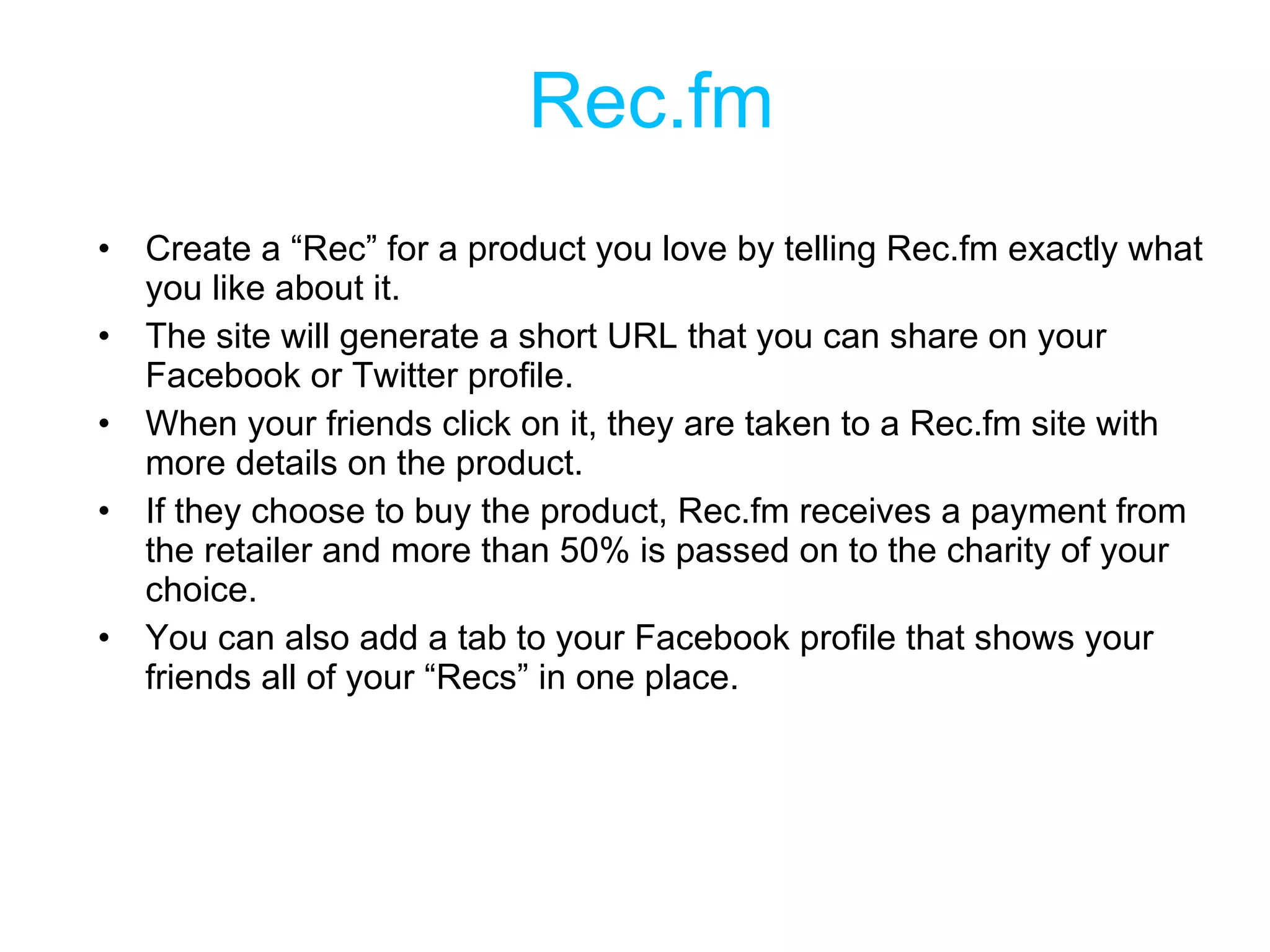 Rec.fm Create a “Rec” for a product you love by telling Rec.fm exactly what you like about it.  The site will generate a short URL that you can share on your Facebook or Twitter profile.  When your friends click on it, they are taken to a Rec.fm site with more details on the product. If they choose to buy the product, Rec.fm receives a payment from the retailer and more than 50% is passed on to the charity of your choice.  You can also add a tab to your Facebook profile that shows your friends all of your “Recs” in one place. 