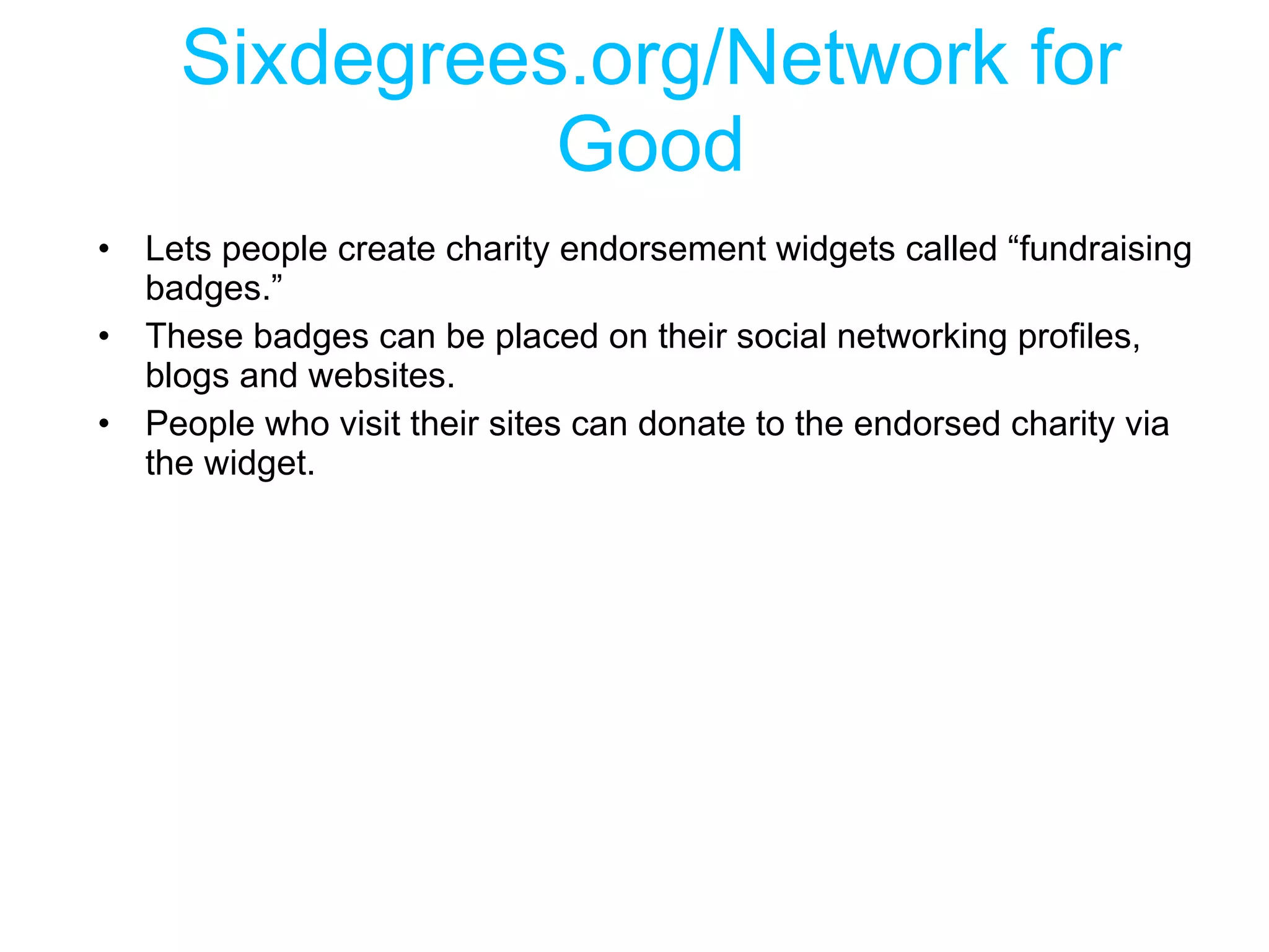 Sixdegrees.org/Network for Good Lets people create charity endorsement widgets called “fundraising badges.” These badges can be placed on their social networking profiles, blogs and websites.  People who visit their sites can donate to the endorsed charity via the widget. 