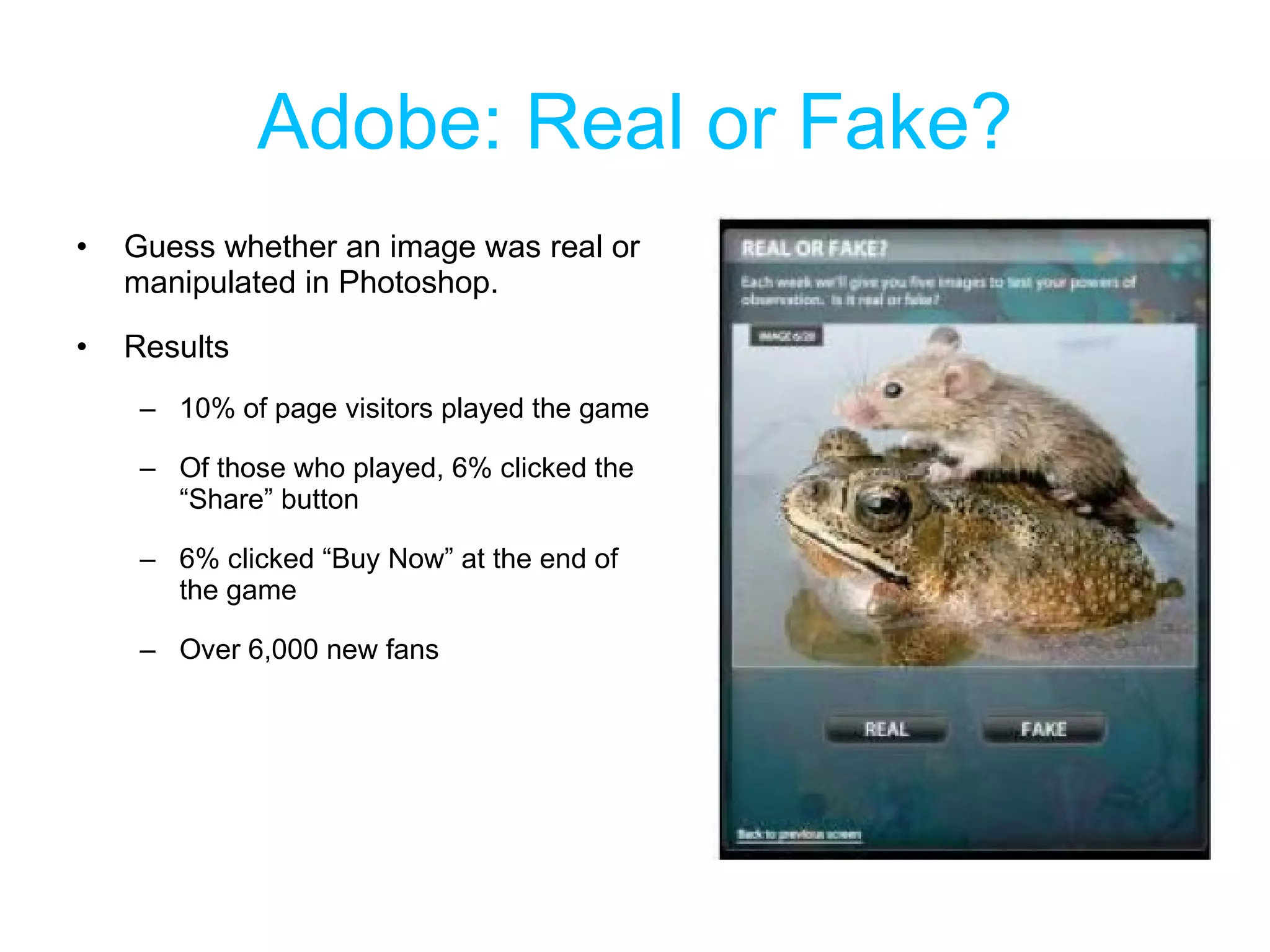Adobe: Real or Fake? Guess whether an image was real or manipulated in Photoshop. Results 10% of page visitors played the game Of those who played, 6% clicked the “Share” button 6% clicked “Buy Now” at the end of the game Over 6,000 new fans 