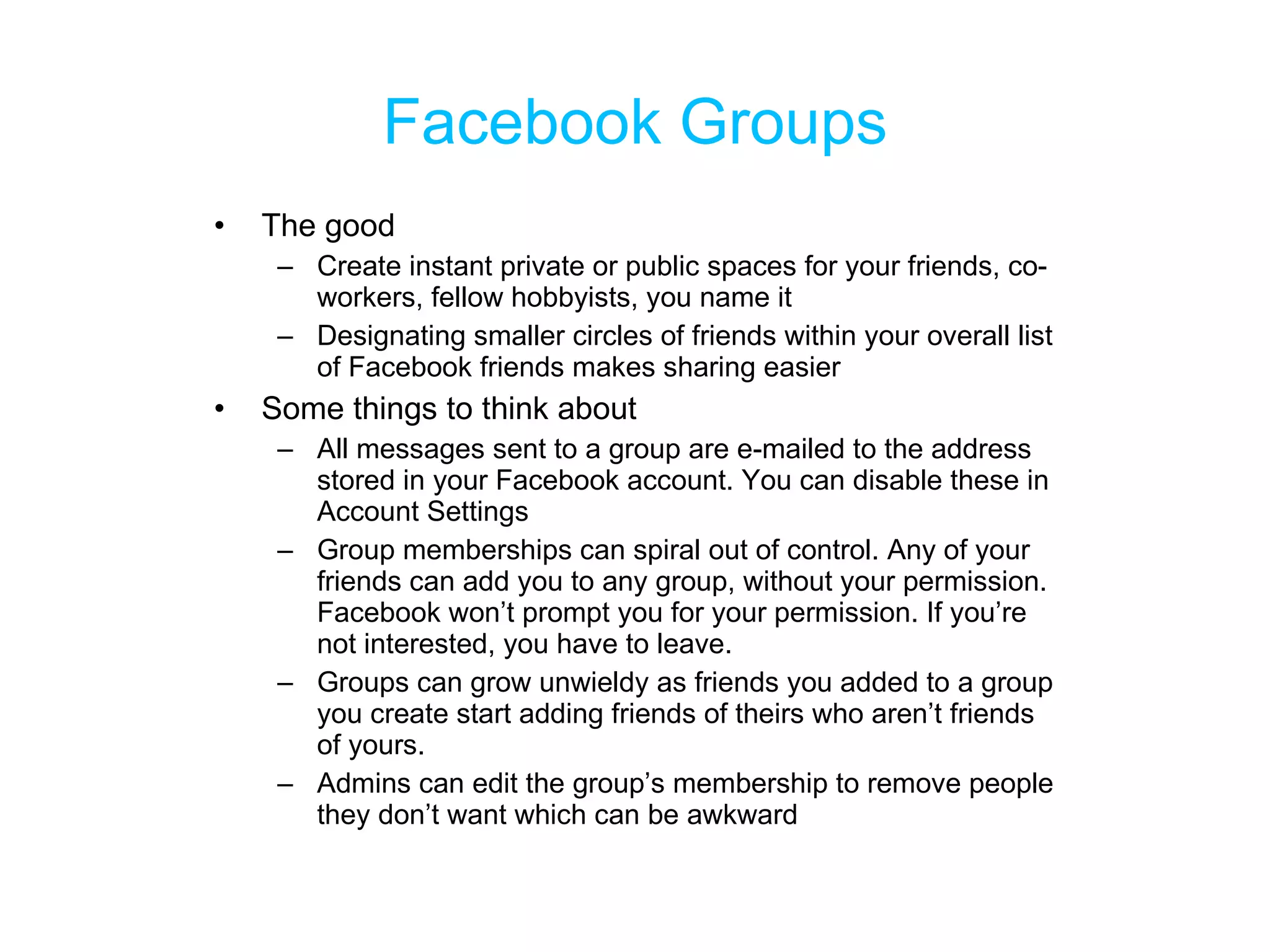 Facebook Groups The good Create instant private or public spaces for your friends, co-workers, fellow hobbyists, you name it Designating smaller circles of friends within your overall list of Facebook friends makes sharing easier Some things to think about All messages sent to a group are e-mailed to the address stored in your Facebook account. You can disable these in Account Settings Group memberships can spiral out of control. Any of your friends can add you to any group, without your permission. Facebook won’t prompt you for your permission. If you’re not interested, you have to leave. Groups can grow unwieldy as friends you added to a group you create start adding friends of theirs who aren’t friends of yours. Admins can edit the group’s membership to remove people they don’t want which can be awkward 