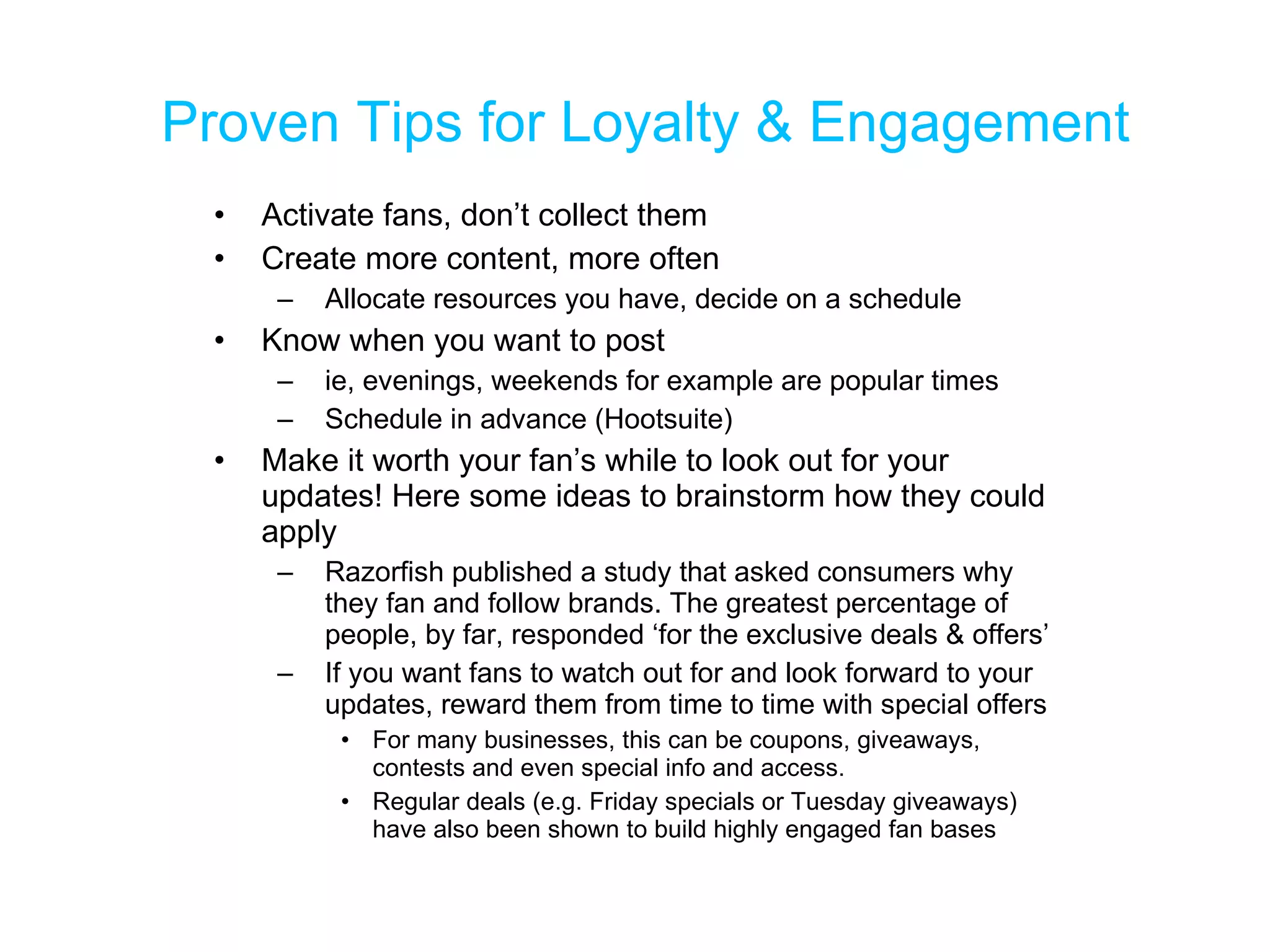 Proven Tips for Loyalty & Engagement Activate fans, don’t collect them Create more content, more often Allocate resources you have, decide on a schedule Know when you want to post ie, evenings, weekends for example are popular times Schedule in advance (Hootsuite) Make it worth your fan’s while to look out for your updates! Here some ideas to brainstorm how they could apply  Razorfish published a study that asked consumers why they fan and follow brands. The greatest percentage of people, by far, responded ‘for the exclusive deals & offers’ If you want fans to watch out for and look forward to your updates, reward them from time to time with special offers For many businesses, this can be coupons, giveaways, contests and even special info and access.  Regular deals (e.g. Friday specials or Tuesday giveaways) have also been shown to build highly engaged fan bases 