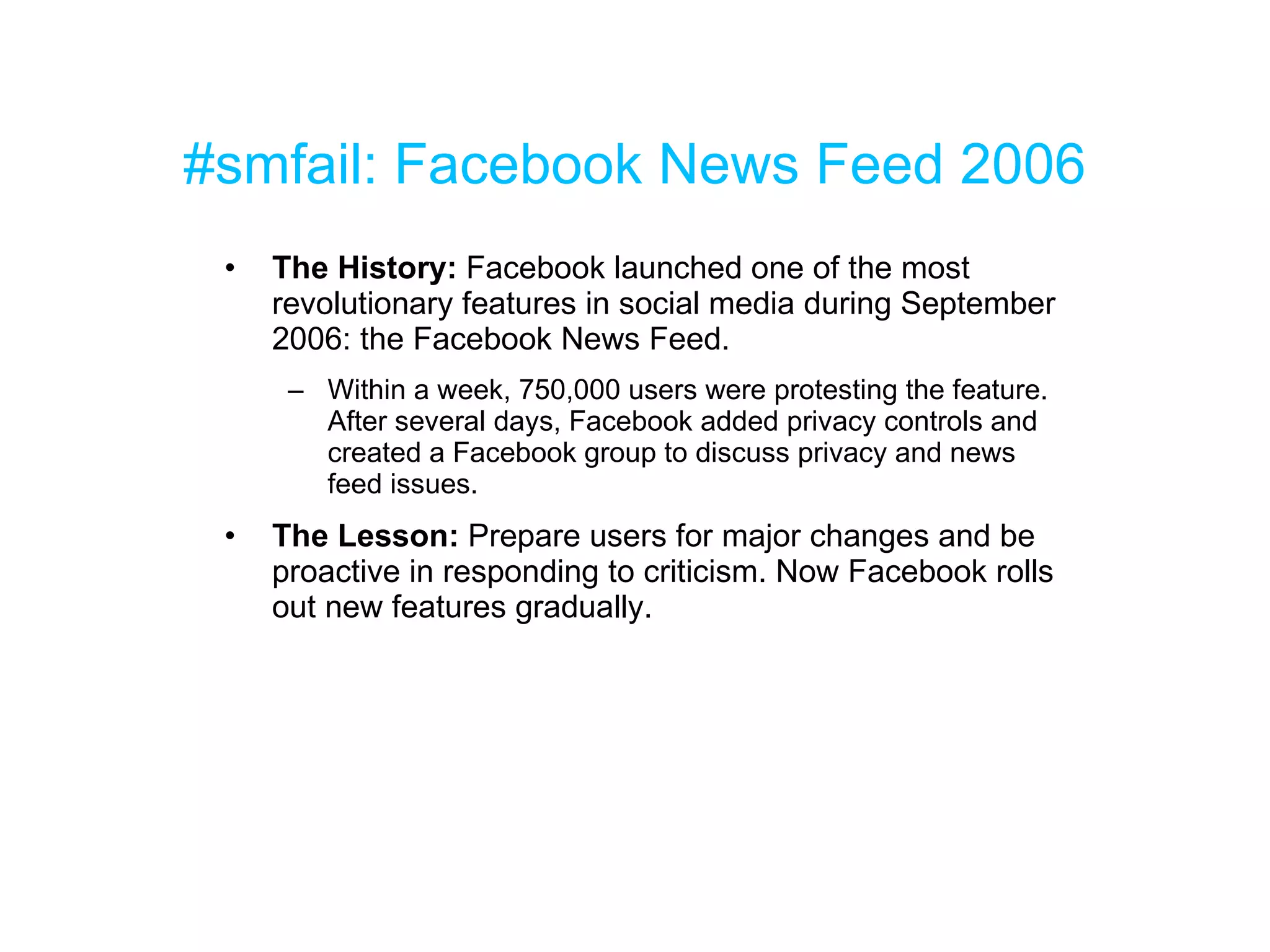 #smfail: Facebook News Feed 2006 The History:  Facebook launched one of the most revolutionary features in social media during September 2006: the Facebook News Feed.  Within a week, 750,000 users were protesting the feature. After several days, Facebook added privacy controls and created a Facebook group to discuss privacy and news feed issues. The Lesson:  Prepare users for major changes and be proactive in responding to criticism. Now Facebook rolls out new features gradually. 