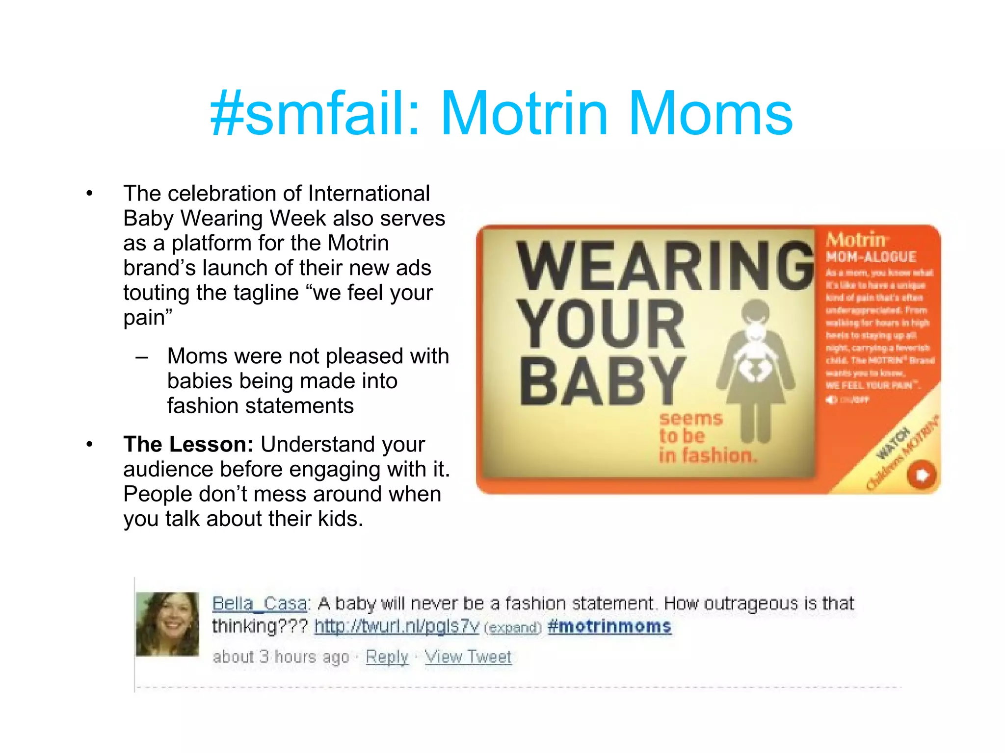 #smfail: Motrin Moms The celebration of International Baby Wearing Week also serves as a platform for the Motrin brand’s launch of their new ads touting the tagline “we feel your pain” Moms were not pleased with babies being made into fashion statements The Lesson:  Understand your audience before engaging with it. People don’t mess around when you talk about their kids. 