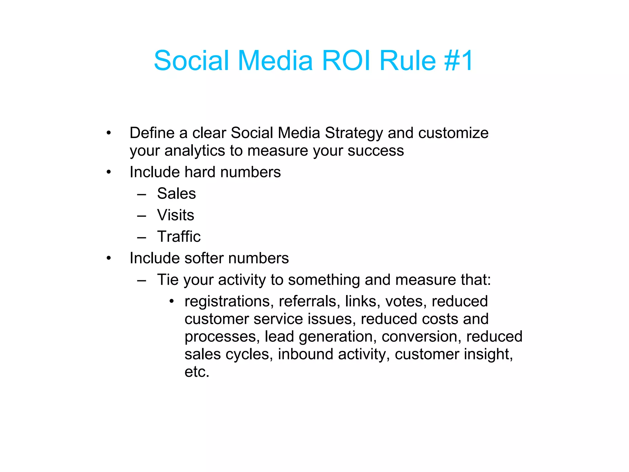 Social Media ROI Rule #1 Define a clear Social Media Strategy and customize your analytics to measure your success Include hard numbers Sales Visits Traffic Include softer numbers Tie your activity to something and measure that: registrations, referrals, links, votes, reduced customer service issues, reduced costs and processes, lead generation, conversion, reduced sales cycles, inbound activity, customer insight, etc. 