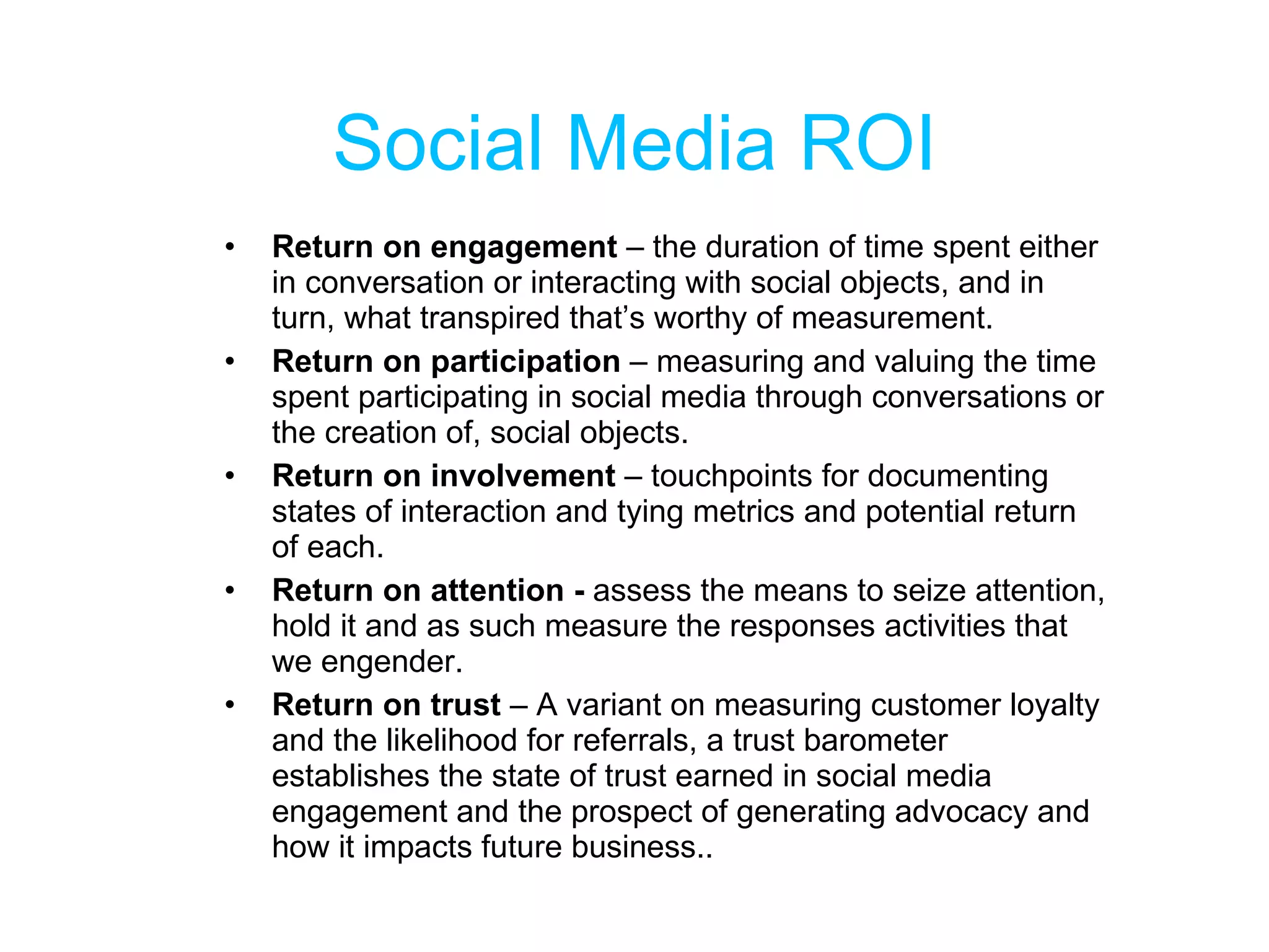Social Media ROI Return on engagement  – the duration of time spent either in conversation or interacting with social objects, and in turn, what transpired that’s worthy of measurement. Return on participation  – measuring and valuing the time spent participating in social media through conversations or the creation of, social objects. Return on involvement  – touchpoints for documenting states of interaction and tying metrics and potential return of each. Return on attention -  assess the means to seize attention, hold it and as such measure the responses activities that we engender. Return on trust  – A variant on measuring customer loyalty and the likelihood for referrals, a trust barometer establishes the state of trust earned in social media engagement and the prospect of generating advocacy and how it impacts future business.. 
