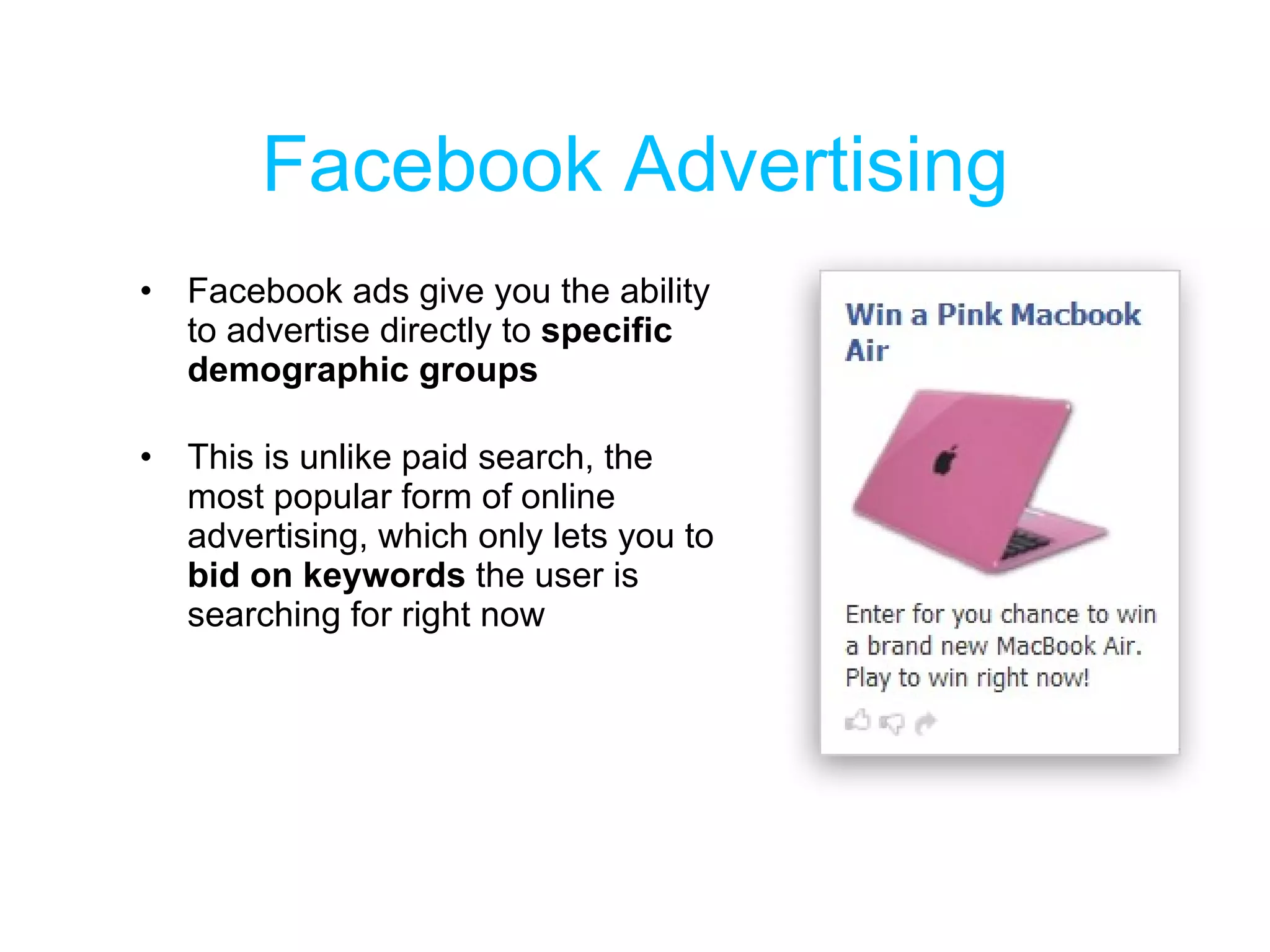 Facebook Advertising Facebook ads give you the ability to advertise directly to  specific demographic groups  This is unlike paid search, the most popular form of online advertising, which only lets you to  bid on keywords  the user is searching for right now 