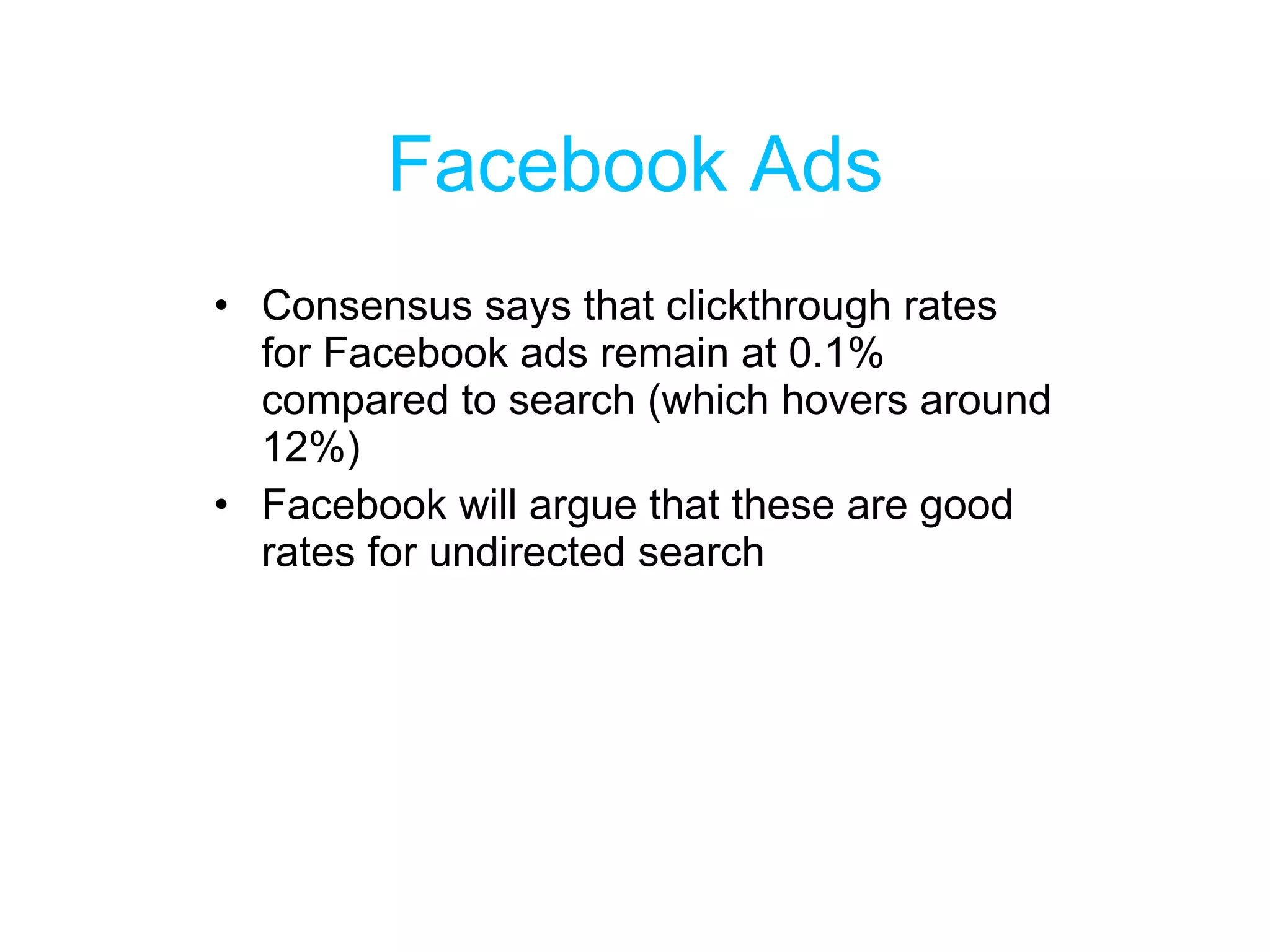 Facebook Ads Consensus says that clickthrough rates for Facebook ads remain at 0.1% compared to search (which hovers around 12%) Facebook will argue that these are good rates for undirected search 