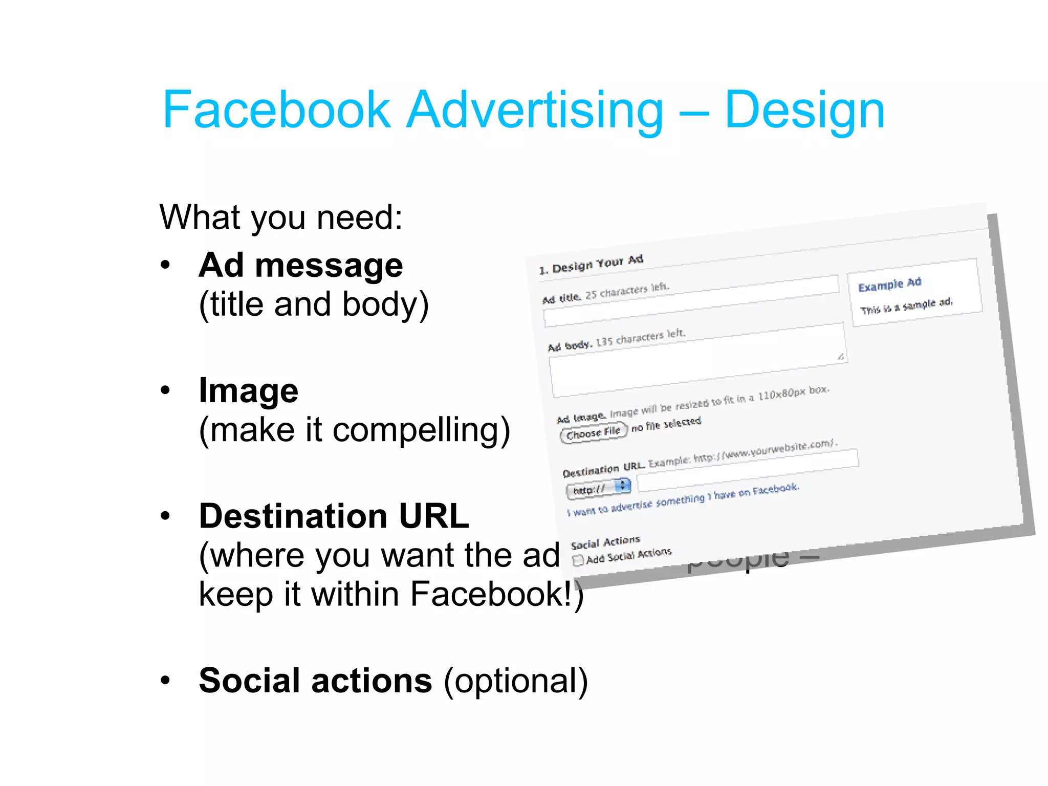 Facebook Advertising – Design What you need: Ad message  (title and body) Image (make it compelling) Destination URL  (where you want the ad to take people – keep it within Facebook!) Social actions  (optional) 