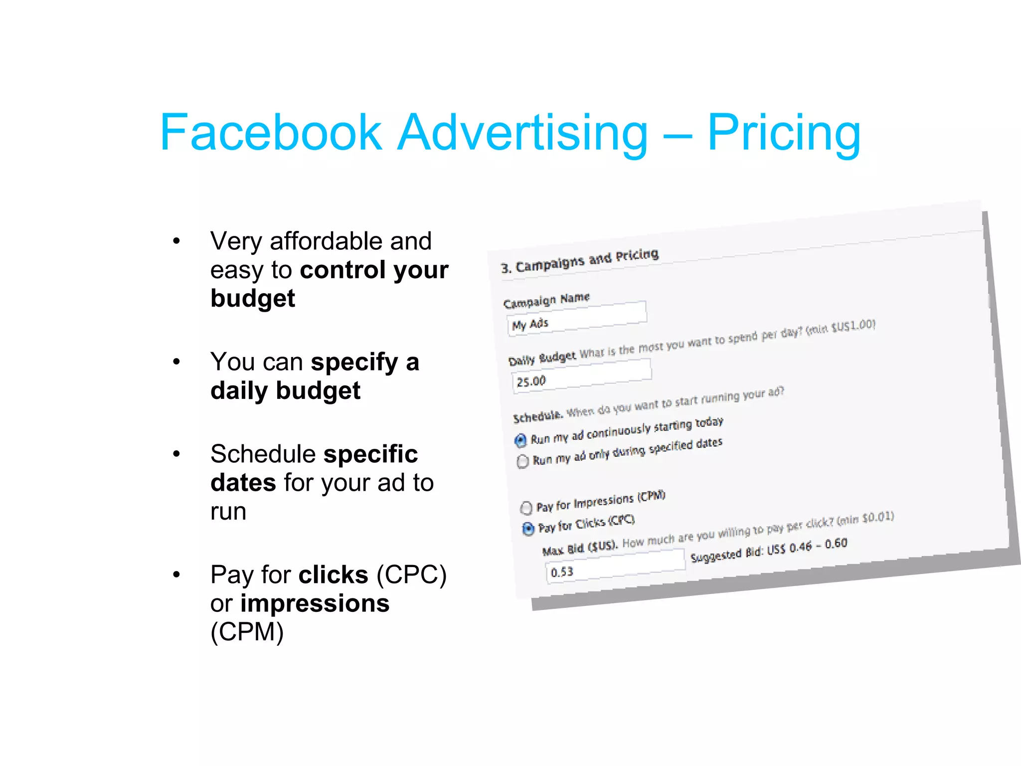 Facebook Advertising – Pricing Very affordable and easy to  control your budget You can  specify a daily budget Schedule  specific dates  for your ad to run Pay for  clicks  (CPC) or  impressions  (CPM) 