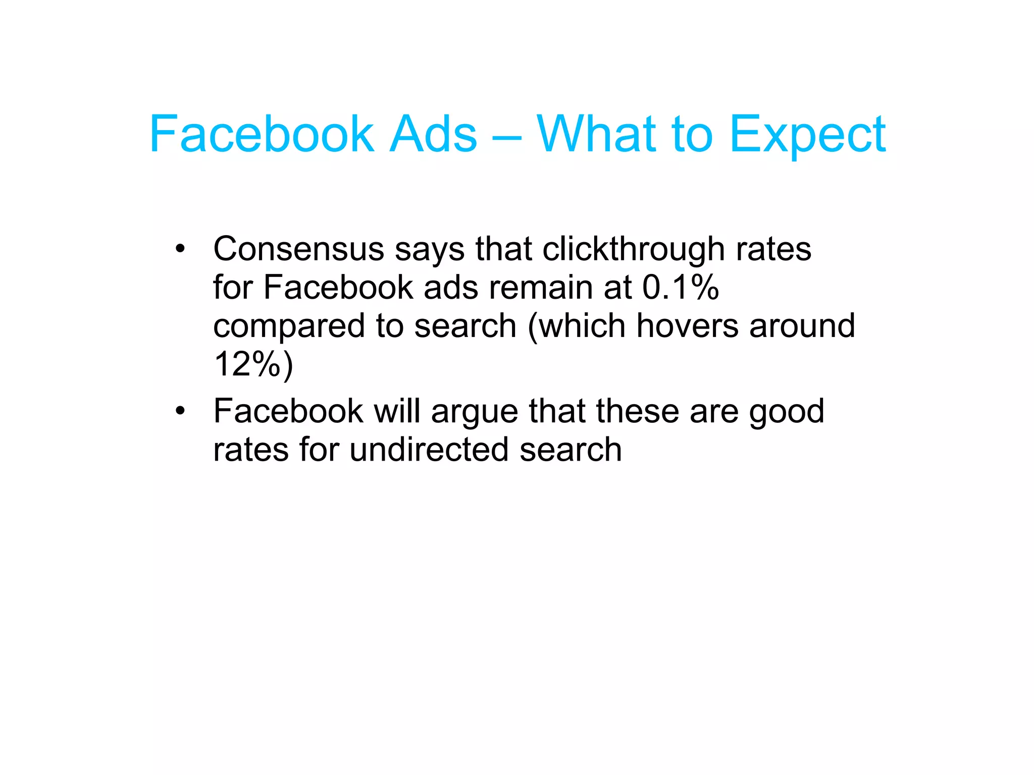 Facebook Ads – What to Expect Consensus says that clickthrough rates for Facebook ads remain at 0.1% compared to search (which hovers around 12%) Facebook will argue that these are good rates for undirected search 