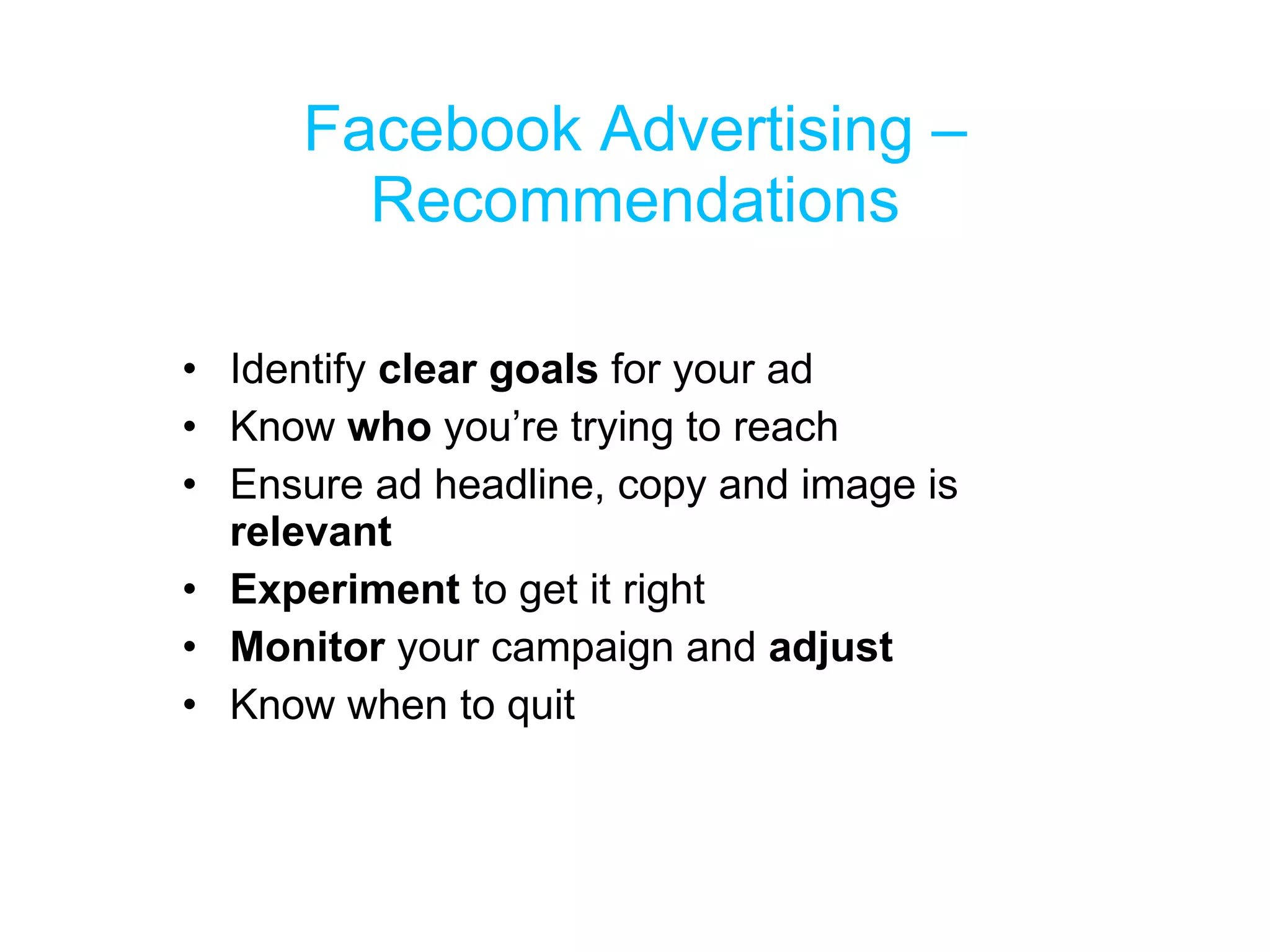 Facebook Advertising – Recommendations Identify  clear goals  for your ad Know  who  you’re trying to reach Ensure ad headline, copy and image is  relevant Experiment  to get it right Monitor  your campaign and  adjust Know when to quit 