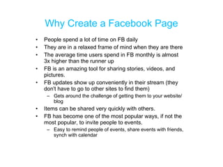 Why Create a Facebook Page <ul><li>People spend a lot of time on FB daily  </li></ul><ul><li>They are in a relaxed frame o...