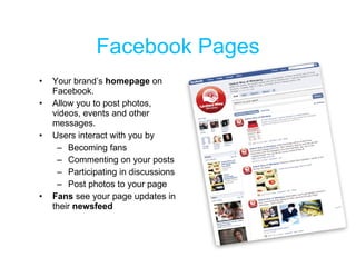 Facebook Pages <ul><li>Your brand’s  homepage  on Facebook.  </li></ul><ul><li>Allow you to post photos, videos, events an...