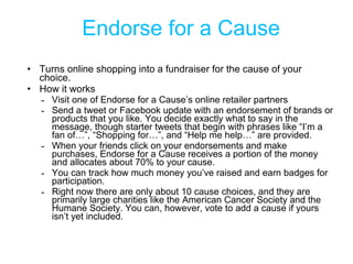 Endorse for a Cause <ul><li>Turns online shopping into a fundraiser for the cause of your choice. </li></ul><ul><li>How it...