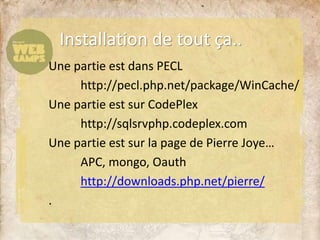 Installation de tout ça..
Une partie est dans PECL
http://pecl.php.net/package/WinCache/
Une partie est sur CodePlex
http://sqlsrvphp.codeplex.com
Une partie est sur la page de Pierre Joye…
APC, mongo, Oauth
http://downloads.php.net/pierre/
.
 