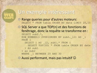 Range queries pour d’autres moteurs:
SELECT * FROM table ORDER BY date LIMIT 20,10
SQL Server a que TOP(n) et des fonctions de
fenêtrage, donc la requête se transforme en :
SELECT sub2.*,
ROW_NUMBER() OVER(ORDER BY sub2._l2) AS _l
FROM (
SELECT 1 AS _l2, sub1.* FROM (
SELECT TOP(30) * FROM table ORDER BY date
) AS sub1
) as sub2
WHERE _l BETWEEN 20 AND 30
Aussi performant, mais pas intuitif 
Un exemple intéressant
 