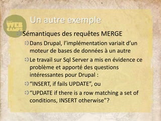 Sémantiques des requêtes MERGE
Dans Drupal, l’implémentation variait d’un
moteur de bases de données à un autre
Le travail sur Sql Server a mis en évidence ce
problème et apporté des questions
intéressantes pour Drupal :
“INSERT, if fails UPDATE”, ou
“UPDATE if there is a row matching a set of
conditions, INSERT otherwise”?
Un autre exemple
 