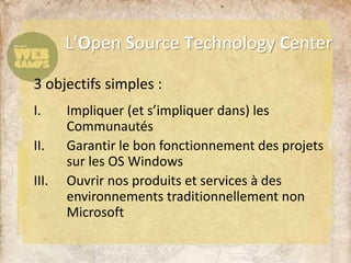 3 objectifs simples :
I. Impliquer (et s’impliquer dans) les
Communautés
II. Garantir le bon fonctionnement des projets
sur les OS Windows
III. Ouvrir nos produits et services à des
environnements traditionnellement non
Microsoft
L'Open Source Technology Center
 