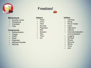 Freebies!
Behaviours
● Counter cache
● Timestamp
● Translate
● Tree
Components
● Authentication
● Cookie
● CSRF
● Flash
● Paginator
● Request Handler
● Security
Utilities
● Caching
● Email
● File & Folder
● Hash
● HttpClient
● Inflector
● Internationalisation
and localisation
● Logging
● Number
● Router
● Security
● String
● Time
● Xml
Helpers
● Flash
● Form
● Html
● Number
● Paginator
● Rss
● Session
● Text
● Time
● Url
 
