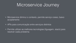 Microservice Journey
• Microservice diminui o contexto, permite serviço coeso, baixo
acoplamento
• APIs para comunicação entre serviços distintos
• Permite utilizar as melhores tecnologias (liguagem, stack) para
resolver cada problema
 