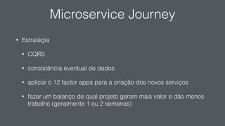 Microservice Journey
• Estratégia
• CQRS
• consistência eventual de dados
• aplicar o 12 factor apps para a criação dos novos serviços
• fazer um balanço de qual projeto geram mais valor e dão menos
trabalho (geralmente 1 ou 2 semanas)
 