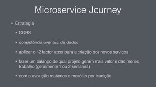Microservice Journey
• Estratégia
• CQRS
• consistência eventual de dados
• aplicar o 12 factor apps para a criação dos novos serviços
• fazer um balanço de qual projeto geram mais valor e dão menos
trabalho (geralmente 1 ou 2 semanas)
• com a evolução matamos o monólito por inanição
 