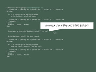 C:?Users?ishida?src?phpspec>vendor?bin?phpspec run
/ skipped: 0% / pending: 0% / passed: 100% / failed: 0% / broken: 0%
Markdown
15 - it converts plain text to paragraph
method Markdown::toHtml not found.
/ skipped: 0% / pending: 0% / passed: 50% / failed: 0% / broken: 50%
/ 2 examples
1 specs
2 examples (1 passed, 1 broken)
32ms
Do you want me to create `Markdown::toHtml()` for you?
[Y/n]
Method Markdown::toHtml() has been created.
/ skipped: 0% / pending: 0% / passed: 100% / failed: 0% / broken: 0%
Markdown
15 - it converts plain text to paragraph
expected "<p>Hi, there</p>", but got null.
/ skipped: 0% / pending: 0% / passed: 50% / failed: 50% / broken: 0%
/ 2 examples
1 specs
2 examples (1 passed, 1 failed)
38ms
toHtml()᥽åɤʤΤޤ
 