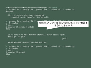 C:?Users?ishida?src?phpspec>vendor?bin?phpspec run --fake
/ skipped: 0% / pending: 0% / passed: 100% / failed: 0% / broken: 0%
Markdown
15 - it converts plain text to paragraph
expected "<p>Hi, there</p>", but got null.
/ skipped: 0% / pending: 0% / passed: 50% / failed: 50% / broken: 0%
/ 2 examples
1 specs
2 examples (1 passed, 1 failed)
67ms
Do you want me to make `Markdown::toHtml()` always return '<p>Hi,
there</p>' for you?
[Y/n]
Method Markdown::toHtml() has been modified.
/ skipped: 0% / pending: 0% / passed: 100% / failed: 0% / broken: 0%
/ 2 examples
1 specs
2 examples (2 passed)
27ms
toHtml()᥽åɤ"<p>Hi, there</p>"򷵤
褦ˤޤ
 